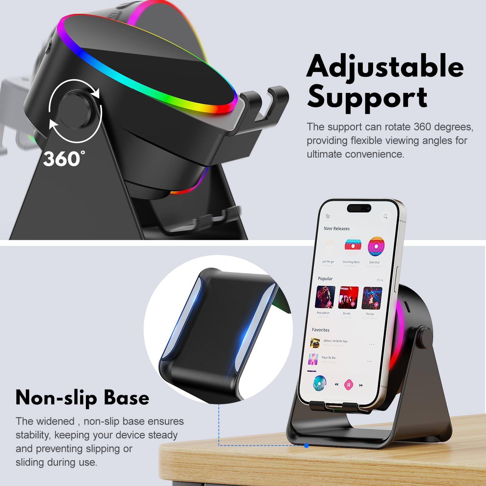 **Adjustable Support**  
The support can rotate 360 degrees, providing flexible viewing angles for ultimate convenience.

**Non-slip Base**  
The widened, non-slip base ensures stability, keeping your device steady and preventing slipping or sliding during use.