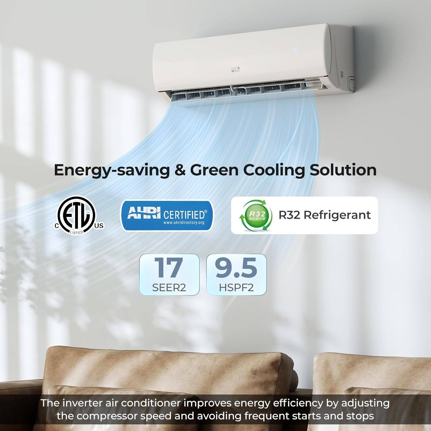 Energy-saving & Green Cooling Solution  
ETD US LISTED AHRI CERTIFIED  
www.ahridirectory.org  
R32 Refrigerant  
17 SEER2  
9.5 HSPF2  

The inverter air conditioner improves energy efficiency by adjusting the compressor speed and avoiding frequent starts and stops