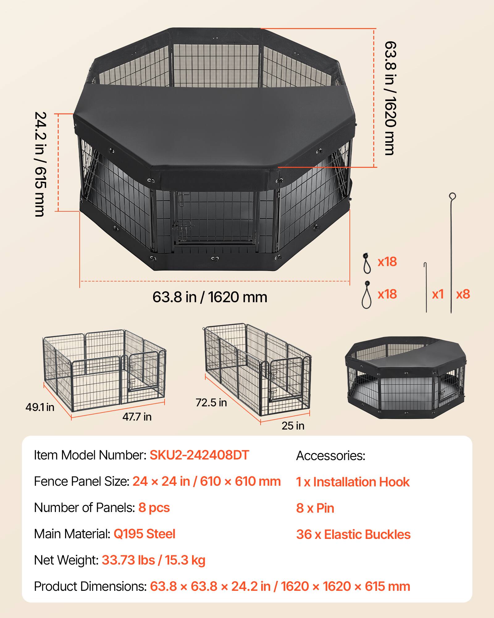 24.2 in / 615 mm  
63.8 in / 1620 mm  
49.1 in  
47.7 in  
72.5 in  
25 in  

Item Model Number: SKU2-242408DT  

Accessories:  
1 x Installation Hook  
8 x Pin  
36 x Elastic Buckles  

Fence Panel Size: 24 x 24 in / 610 x 610 mm  

Number of Panels: 8 pcs  

Main Material: Q195 Steel  

Net Weight: 33.73 lbs / 15.3 kg  

Product Dimensions: 63.8 x 63.8 x 24.2 in / 1620 x 1620 x 615 mm