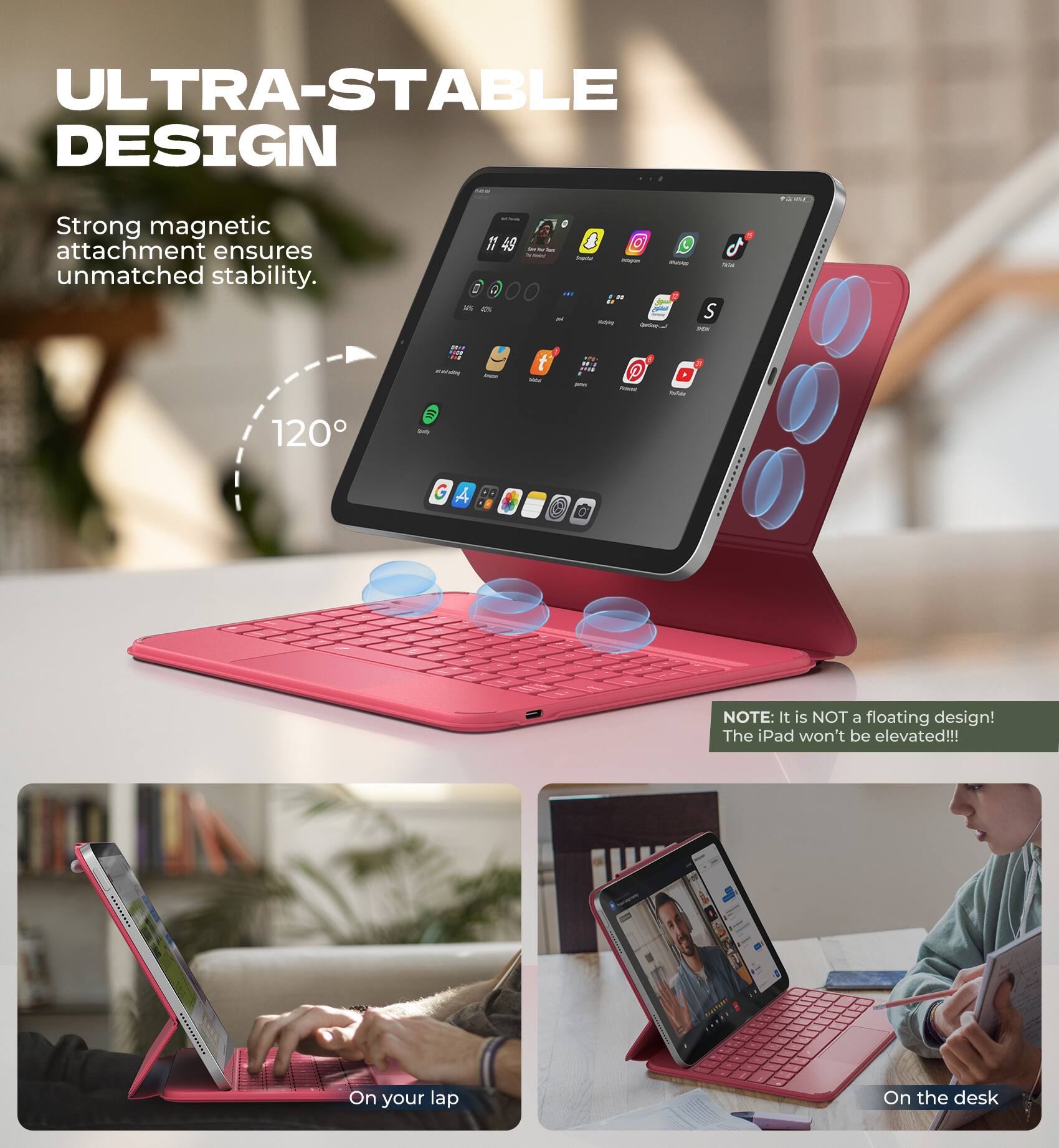 ULTRA-STABLE DESIGN  
Strong magnetic attachment ensures unmatched stability.  
120°

NOTE: It is NOT a floating design! The iPad won't be elevated!!!

On your lap  
On the desk
