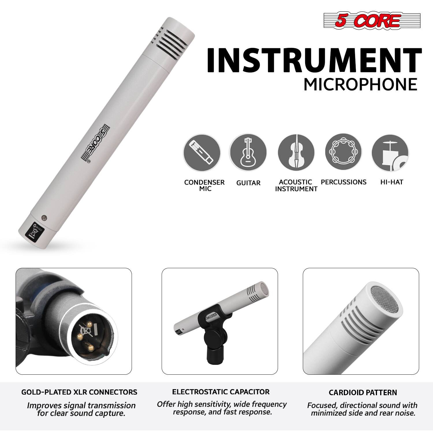 5 CORE INSTRUMENT MICROPHONE

- GOLD-PLATED XLR CONNECTORS
  Improves signal transmission for clear sound capture.

- ELECTROSTATIC CAPACITOR
  Offers high sensitivity, wide frequency response, and fast response.

- CARDIOID PATTERN
  Focused, directional sound with minimized side and rear noise.

- CONDENSER MIC
- GUITAR
- ACOUSTIC INSTRUMENT
- PERCUSSIONS
- HI-HAT