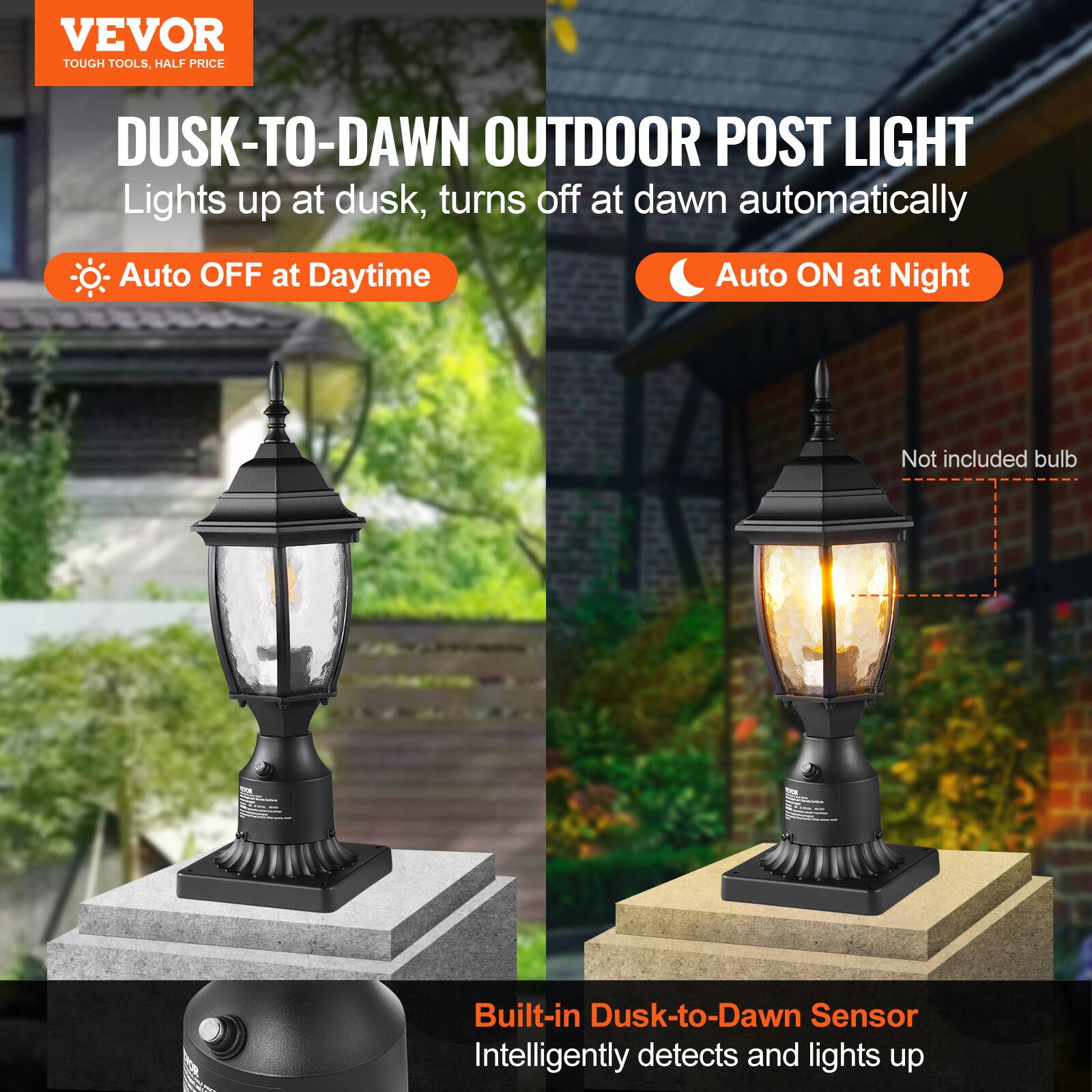 VEVOR  
TOUGH TOOLS, HALF PRICE  

DUSK-TO-DAWN OUTDOOR POST LIGHT  
Lights up at dusk, turns off at dawn automatically  

- Auto OFF at Daytime  
- Auto ON at Night  

Built-in Dusk-to-Dawn Sensor  
Intelligently detects and lights up  

Not included bulb