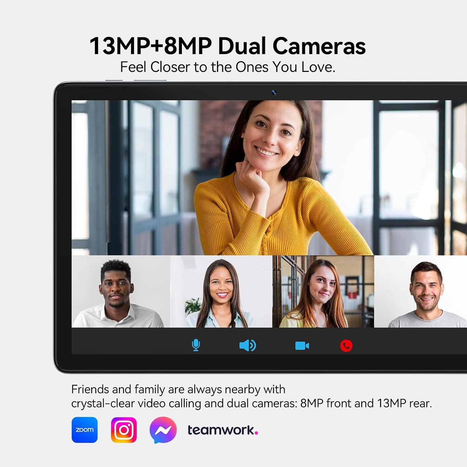 13MP+8MP Dual Cameras  
Feel Closer to the Ones You Love.  

Friends and family are always nearby with crystal-clear video calling and dual cameras: 8MP front and 13MP rear.  

zoom  
Instagram  
WhatsApp  
teamwork