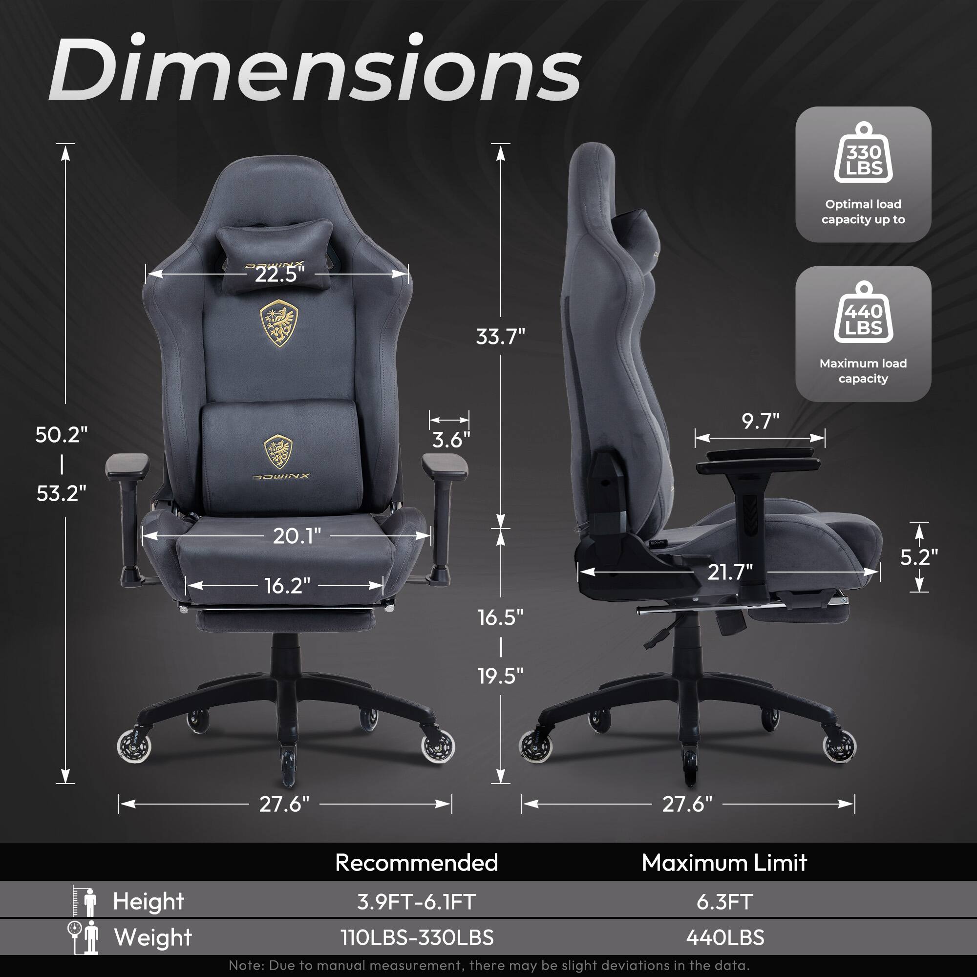 Dimensions  
- Optimal load capacity up to 330 LBS  
- Maximum load capacity 440 LBS  

Dimensions:  
- Height: 50.2"  
- Width: 33.7"  
- Depth: 53.2"  
- Seat Height: 16.2"  
- Seat Width: 20.1"  
- Seat Depth: 16.5"  
- Back Height: 22.5"  
- Armrest Height: 9.7"  
- Armrest Width: 21.7"  
- Base Diameter: 27.6"  

Recommended:  
- Height: 3.9FT-6.1FT  
- Weight: 110LBS-330LBS  

Maximum Limit:  
- Height: 6.3FT  
- Weight: 440LBS  

Note: Due to manual measurement, there may be slight deviations in the data.