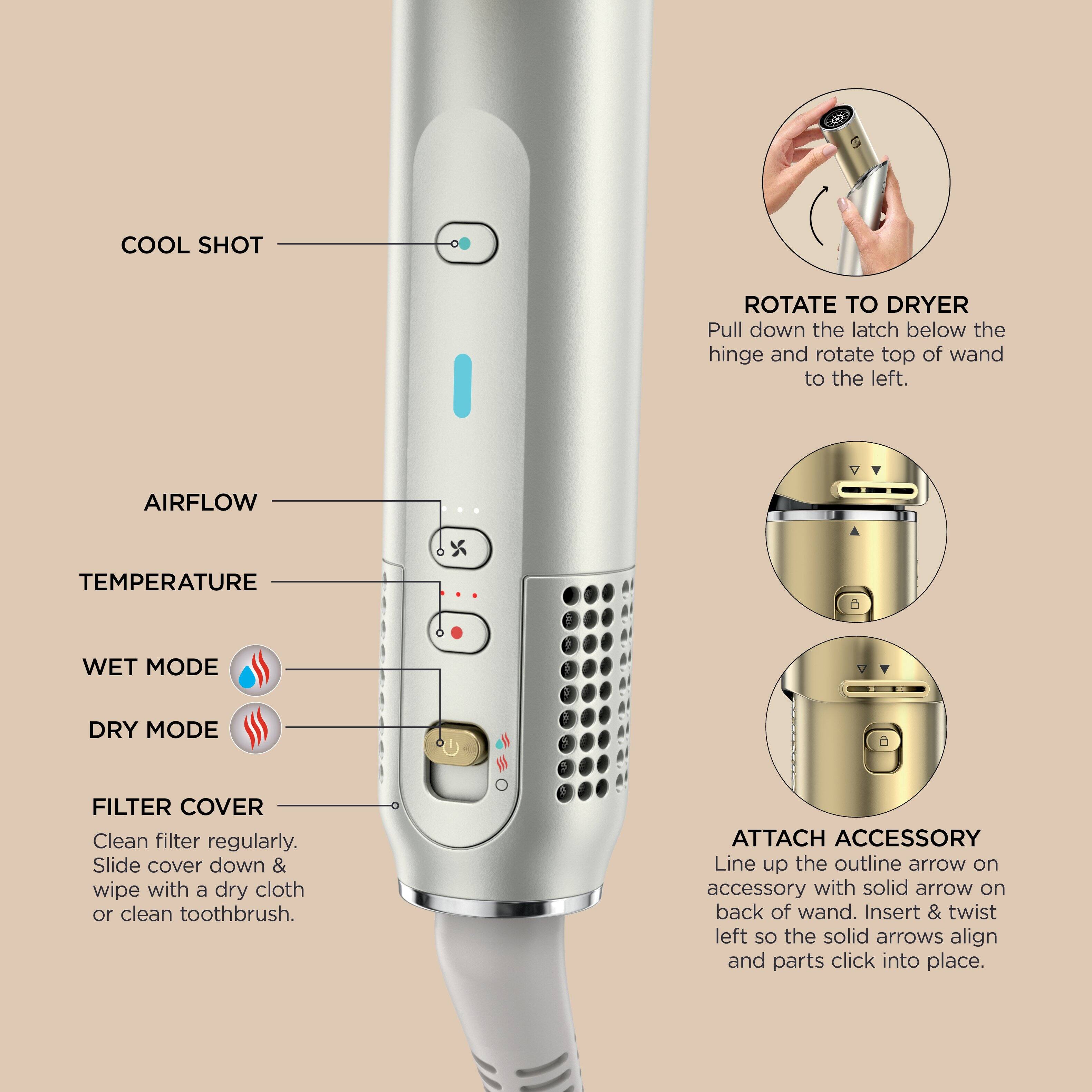 **COOL SHOT**  
**AIRFLOW**  
**TEMPERATURE**  
**WET MODE**  
**DRY MODE**  
**FILTER COVER**  
Clean filter regularly. Slide cover down & wipe with a dry cloth or clean toothbrush.  

**ROTATE TO DRYER**  
Pull down the latch below the hinge and rotate top of wand to the left.  

**ATTACH ACCESSORY**  
Line up the outline arrow on accessory with solid arrow on back of wand. Insert & twist left so the solid arrows align and parts click into place.