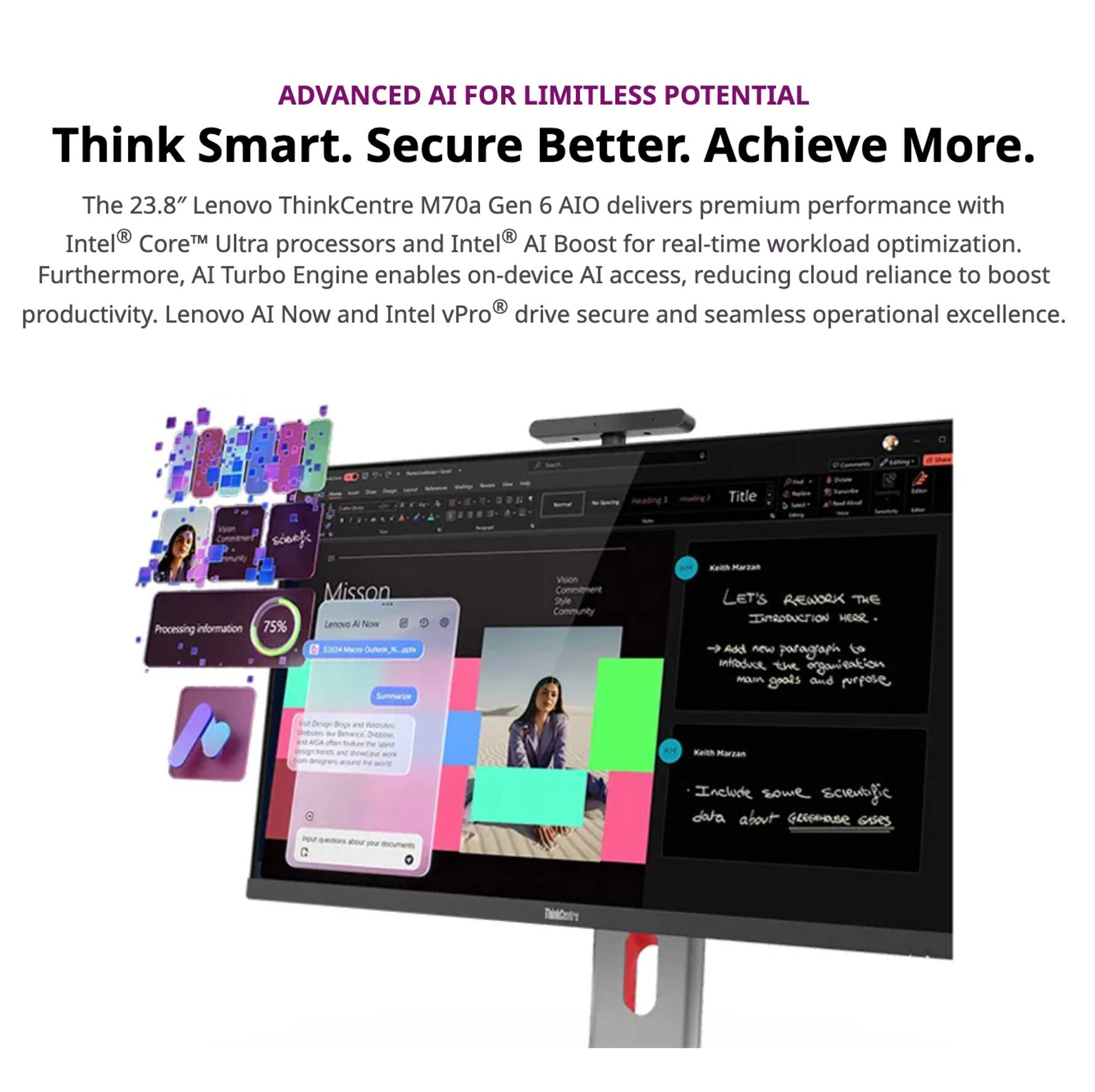 ADVANCED AI FOR LIMITLESS POTENTIAL  
Think Smart. Secure Better. Achieve More.

The 23.8" Lenovo ThinkCentre M70a Gen 6 AIO delivers premium performance with Intel® Core™ Ultra processors and Intel® AI Boost for real-time workload optimization. Furthermore, AI Turbo Engine enables on-device AI access, reducing cloud reliance to boost productivity. Lenovo AI Now and Intel vPro® drive secure and seamless operational excellence.

---

**Mission**  
Processing information 75%  
Lenovo AI Now  
12:00 PM  
Mission Complete, Xander

---

**Let's Rework the Introduction Here**  
- Add a new paragraph to introduce the organization and its main goals and purpose.  
- Include some scientific data about Geico's mission.

---

**Vision**  
Comment  
Design  
Community