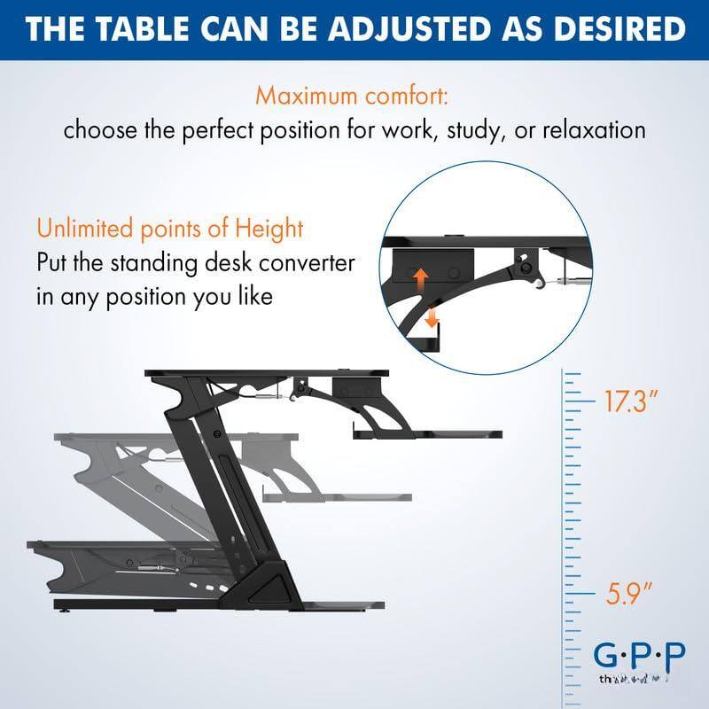 THE TABLE CAN BE ADJUSTED AS DESIRED

Maximum comfort:
choose the perfect position for work, study, or relaxation

Unlimited points of Height
Put the standing desk converter in any position you like

17.3"
5.9"

G.P.P