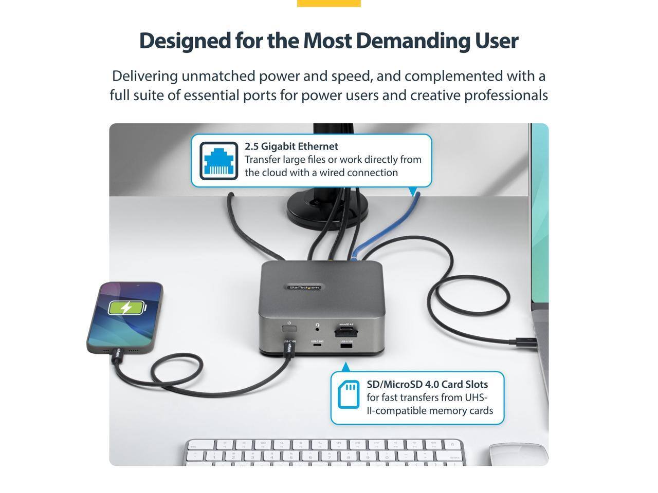 Designed for the Most Demanding User

Delivering unmatched power and speed, and complemented with a full suite of essential ports for power users and creative professionals

2.5 Gigabit Ethernet
Transfer large files or work directly from the cloud with a wired connection

SD/MicroSD 4.0 Card Slots
for fast transfers from UHS-II-compatible memory cards