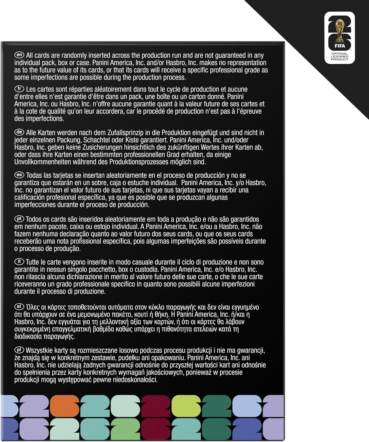 All cards are randomly inserted across the production run and are not guaranteed in any individual pack, box or case. Panini America, Inc., and/or Hasbro, Inc. makes no representation as to the future value of its cards, or that its cards will receive a specific professional grade as some imperfections are possible during the production process.

Les cartes sont réparties aléatoirement dans tout le cycle de production et aucune d'entre elles n'est garantie d'être dans un pack, une boîte ou une caisse. Panini America, Inc. et/ou Hasbro, Inc. n'offre aucune garantie quant à la valeur future de ses cartes et de la qualité qu'on leur accordera, car le procédé de production n'est pas à l'abri des imperfections.

Alle Karten werden nach dem Zufallsprinzip in die Produktion eingefügt und sind nicht in jedem einzelnen Packung, Schachtel oder Kiste garantiert. Panini America, Inc. und/oder Hasbro, Inc. geben keine Garantie über den zukünftigen Wert ihrer Karten ab, da einige Unvollkommenheiten während des Produktionspro