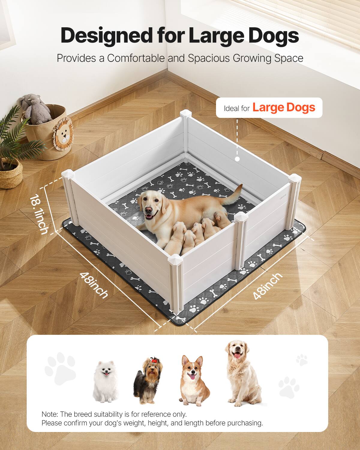 Designed for Large Dogs  
Provides a Comfortable and Spacious Growing Space  

Ideal for Large Dogs  

18.1 inch  
48 inch  
48 inch  

Note: The breed suitability is for reference only. Please confirm your dog's weight, height, and length before purchasing.