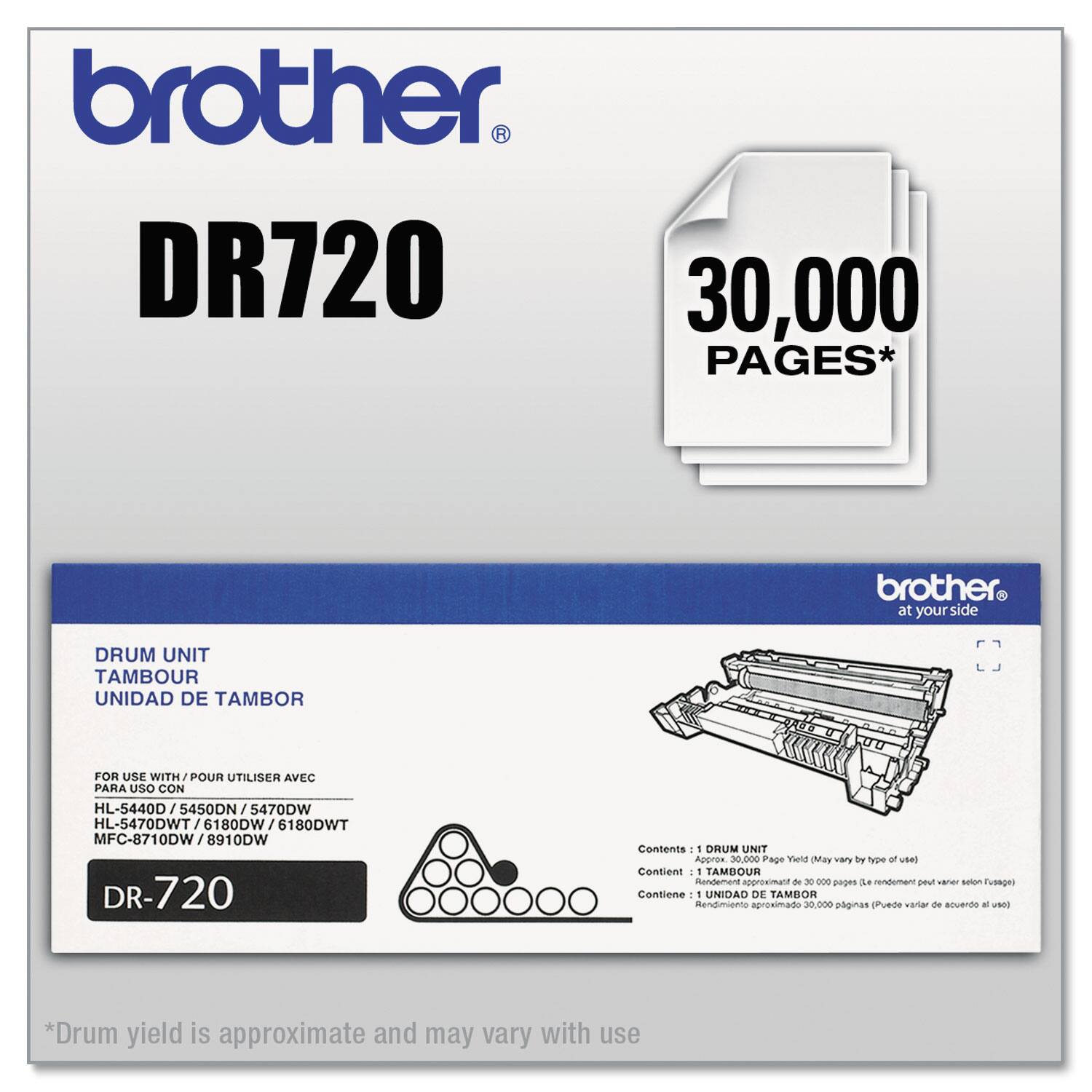 **Brother DR720**

**30,000 Pages***

**Drum Unit**

- **Tambour**
- **Unidad de Tambor**

**For Use With / Pour Utiliser Avec / Para Uso Con**

- HL-5440D / 5450DN / 5470DW
- HL-5470DWT / 6180DW / 6180DWT
- MFC-8710DW / 8910DW

**Contents / Contient / Contiene**

- 1 Drum Unit
- Approx. 30,000 Page Yield (May vary by type of use)
- 1 Tambour
- Rendimiento aproximado de 30,000 páginas (Puede variar según el uso)
- 1 Unidad de Tambor
- Rendimiento aproximado 30,000 páginas (Puede variar según el uso)

**Drum yield is approximate and may vary with use**