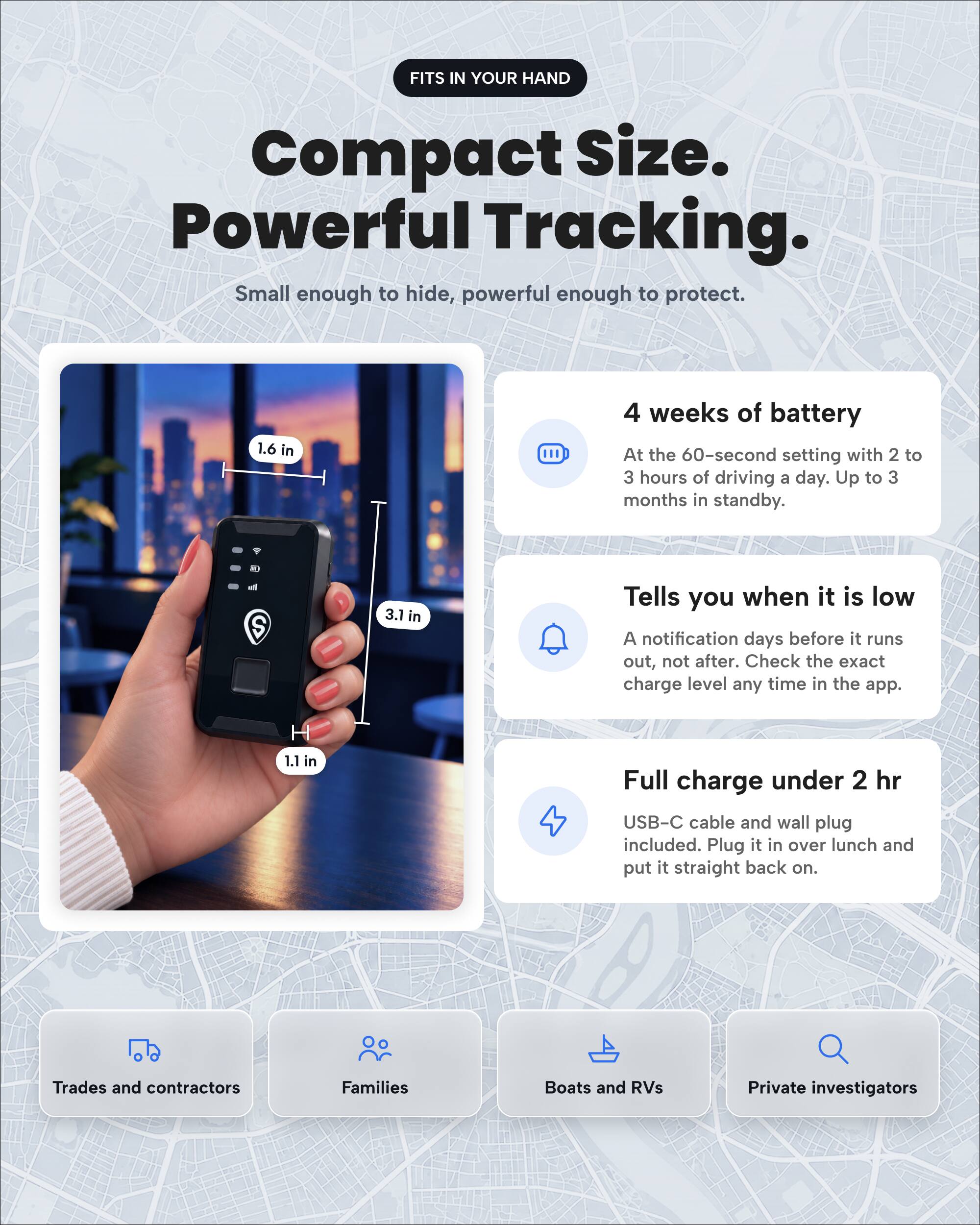 FITS IN YOUR HAND

Compact Size. Powerful Tracking. Small enough to hide, powerful enough to protect.

1.6 in
4 weeks of battery At the 60-second setting with 2 to 3 hours of driving a day. Up to 3 months in standby.

3.1 in
Tells you when it is low A notification days before it runs out, not after. Check the exact charge level any time in the app.

1.1 in
Full charge under 2 hr USB-C cable and wall plug included. Plug it in over lunch and put it straight back on.

Trades and contractors
Families
Boats and RVs
Private investigators