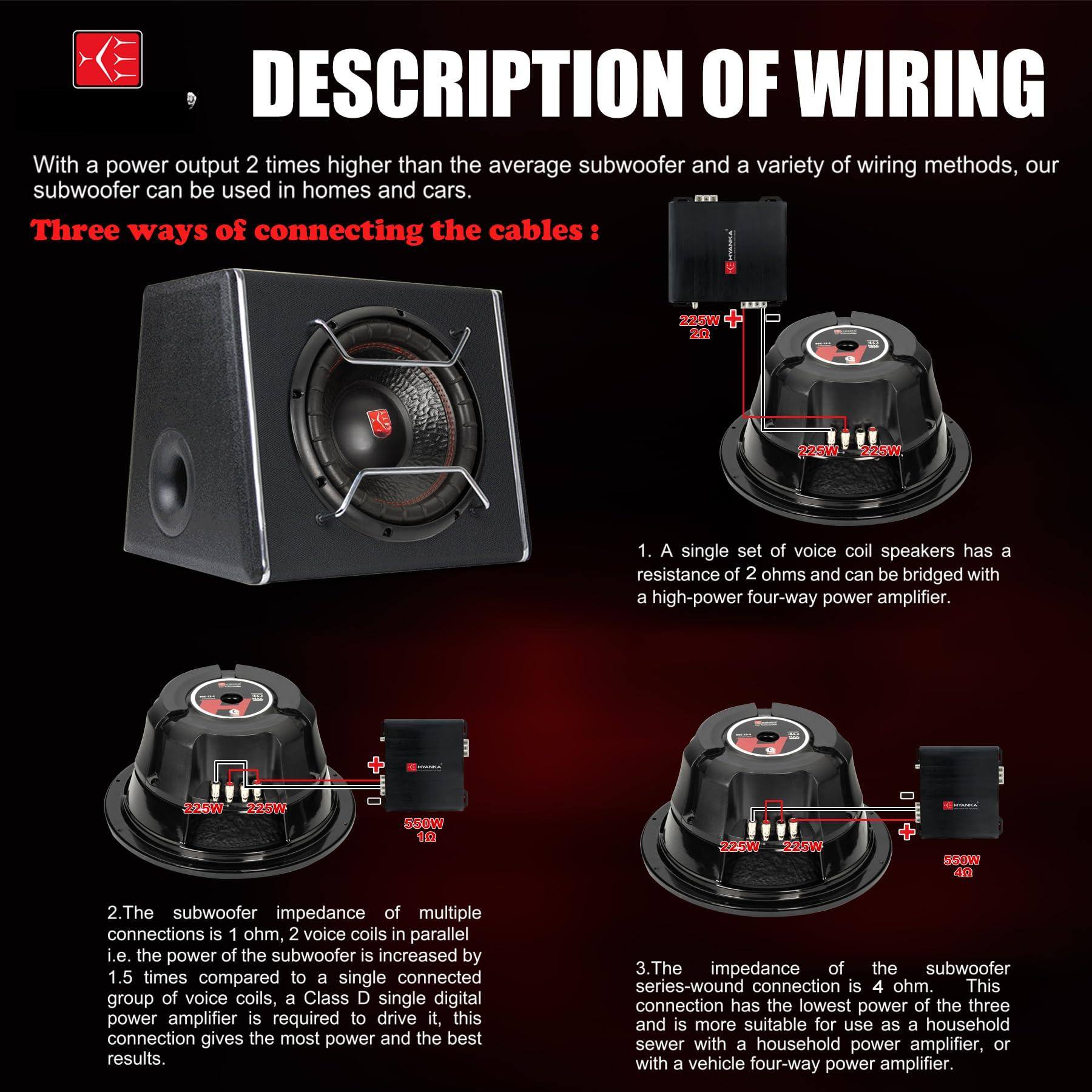 DESCRIPTION OF WIRING

With a power output 2 times higher than the average subwoofer and a variety of wiring methods, our subwoofer can be used in homes and cars.

Three ways of connecting the cables:

1. A single set of voice coil speakers has a resistance of 2 ohms and can be bridged with a high-power four-way power amplifier.

2. The subwoofer impedance of multiple connections is 1 ohm, 2 voice coils in parallel i.e. the power of the subwoofer is increased by 1.5 times compared to a single connected group of voice coils, a Class D single digital power amplifier is required to drive it, this connection gives the most power and the best results.

3. The impedance of the subwoofer series-wound connection is 4 ohm. This connection has the lowest power of the three and is more suitable for use as a household sewer with a household power amplifier, or with a vehicle four-way power amplifier.