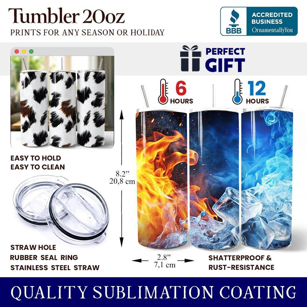 Tumbler 20oz  
PRINTS FOR ANY SEASON OR HOLIDAY  

ACCREDITED BUSINESS  
BBB  
OrnamentallyYou  

PERFECT GIFT  
6 HOURS  
12 HOURS  

EASY TO HOLD  
EASY TO CLEAN  

8.2" 20.8 cm  

STRAW HOLE  
RUBBER SEAL RING  
STAINLESS STEEL STRAW  

2.8" 7.1 cm  

SHATTERPROOF & RUST-RESISTANCE  

QUALITY SUBLIMATION COATING