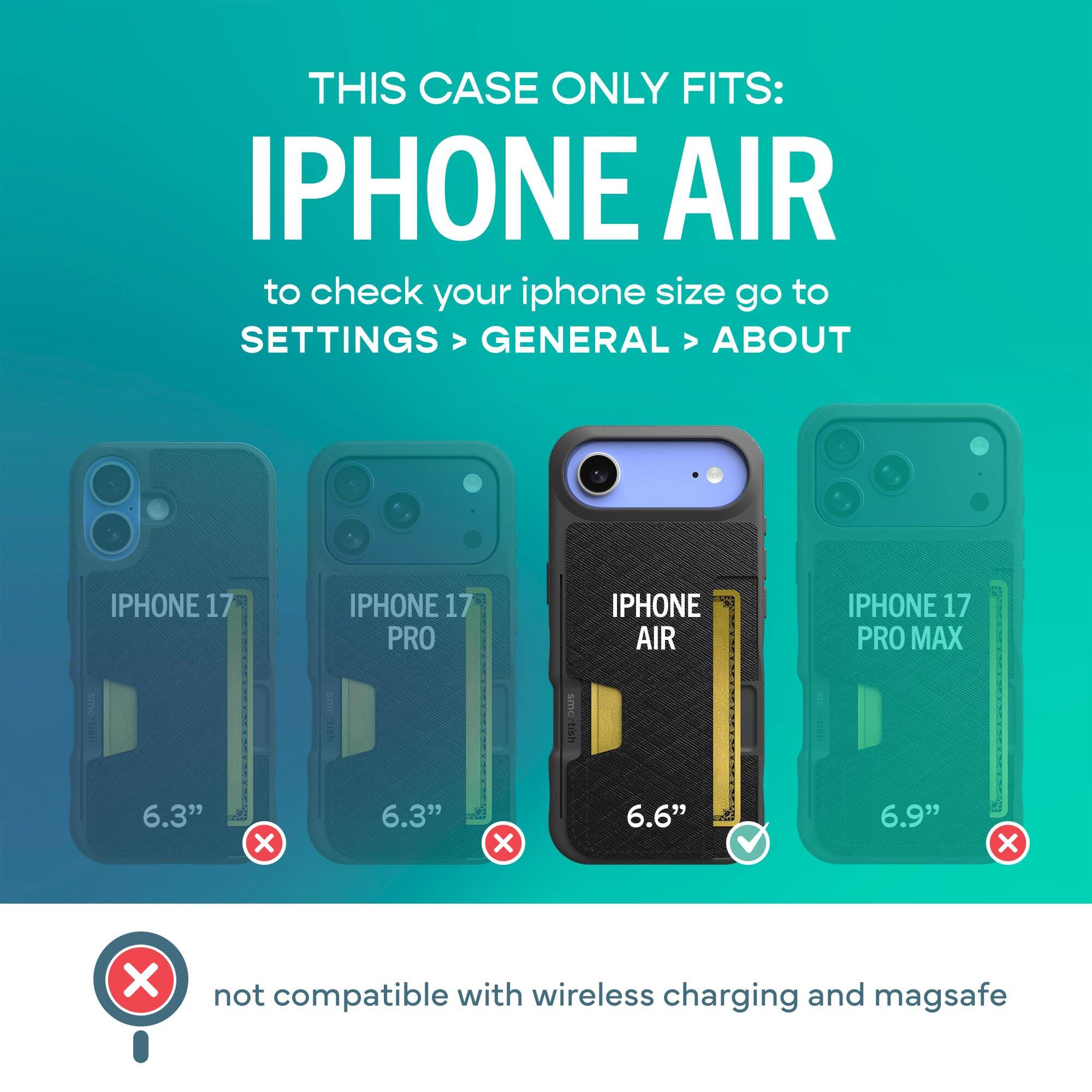 THIS CASE ONLY FITS: IPHONE AIR  
to check your iphone size go to SETTINGS > GENERAL > ABOUT

IPHONE 17  
IPHONE 17 PRO  
IPHONE AIR  
IPHONE 17 PRO MAX

6.3"  
6.3"  
6.6"  
6.9"  

not compatible with wireless charging and magsafe