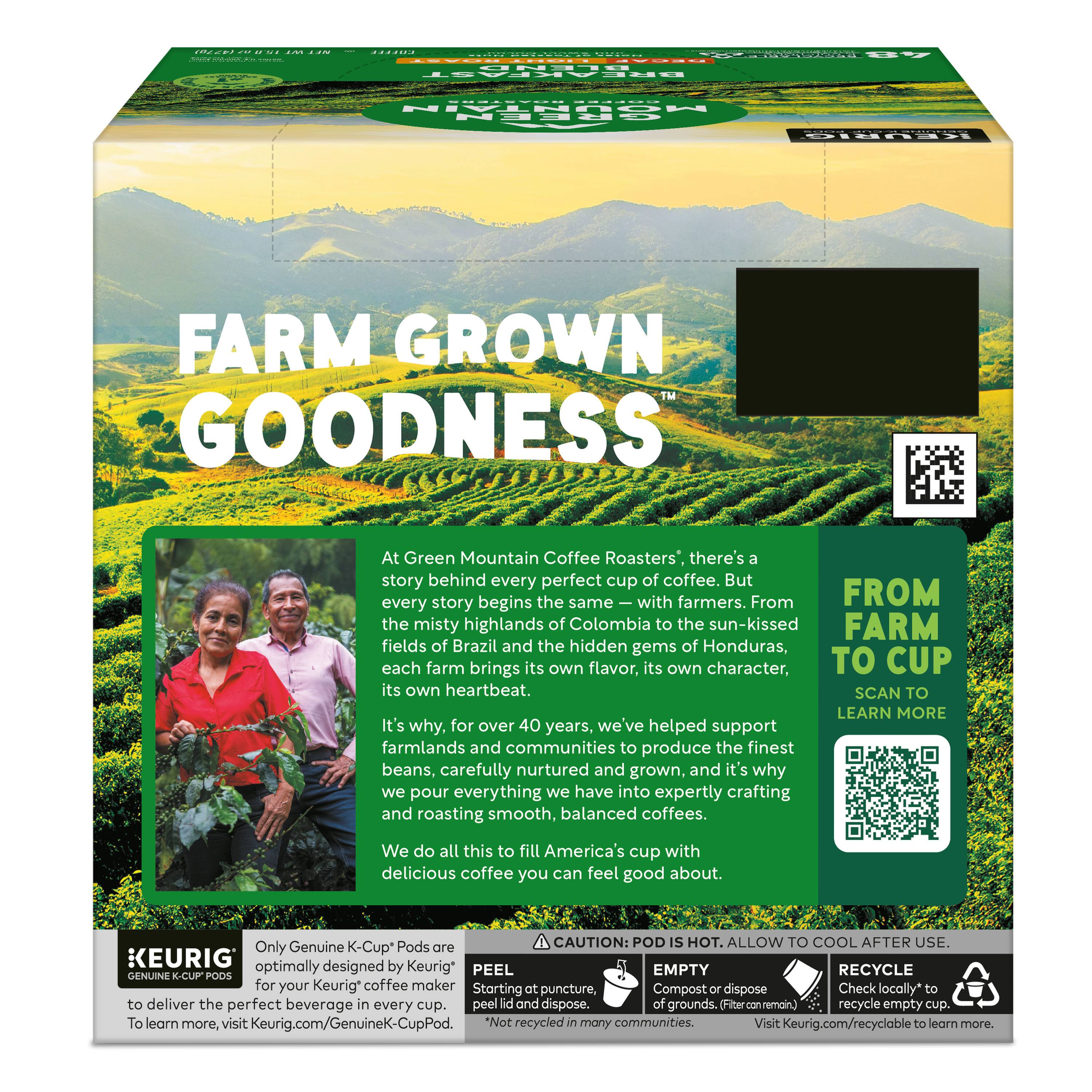 FARM GROWN GOODNESS

At Green Mountain Coffee Roasters', there's a story behind every perfect cup of coffee. But every story begins the same—with farmers. From the misty highlands of Colombia to the sun-kissed fields of Brazil and the hidden gems of Honduras, each farm brings its own flavor, its own character, its own heartbeat.

It's why, for over 40 years, we've helped support farmlands and communities to produce the finest beans, carefully nurtured and grown, and it's why we pour everything we have into expertly crafting and roasting smooth, balanced coffees. We do all this to fill America's cup with delicious coffee you can feel good about.

FROM FARM TO CUP
SCAN TO LEARN MORE

CAUTION: POD IS HOT. ALLOW TO COOL AFTER USE.

Only Genuine K-Cup® Pods are optimally designed by Keurig® to deliver the perfect beverage in every cup. To learn more, visit Keurig.com/GenuineK-CupPod.

PEEL
Starting at puncture, peel lid and dispose.

EMPTY
Compost or dispose of grounds. (Filter canamenot)

RECYCLE
Check locally to recycle empty cup. Visit Keurig