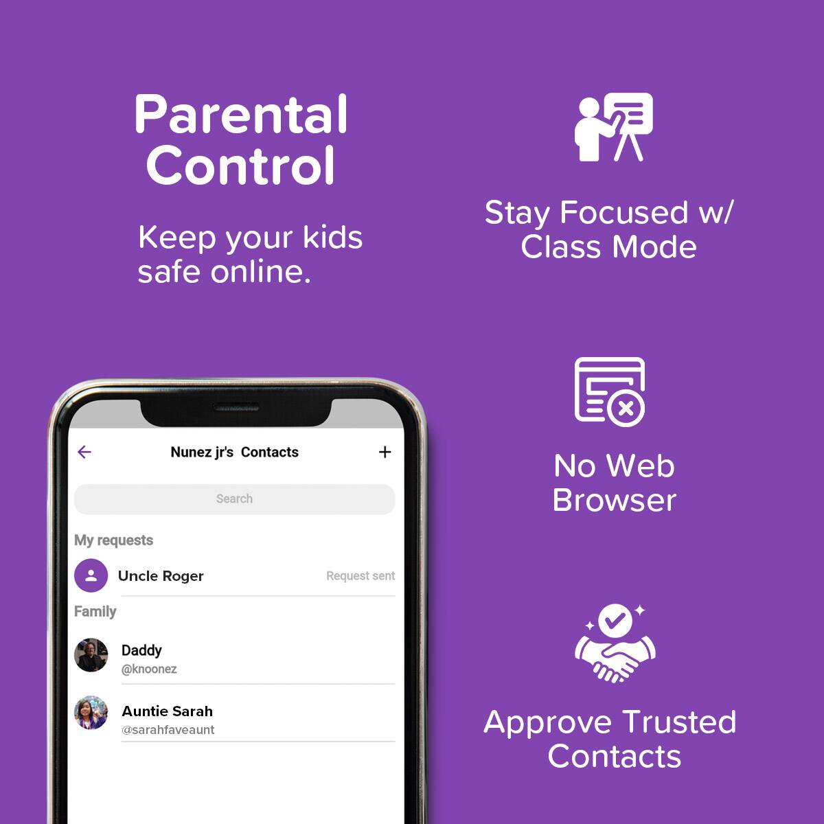 Parental Control  
Keep your kids safe online.

Stay Focused w/ Class Mode

No Web Browser

Approve Trusted Contacts

Nunez jr's Contacts  
My requests  
Uncle Roger  
Request sent

Family  
Daddy @knoonez  
Auntie Sarah @sarahfaveaunt