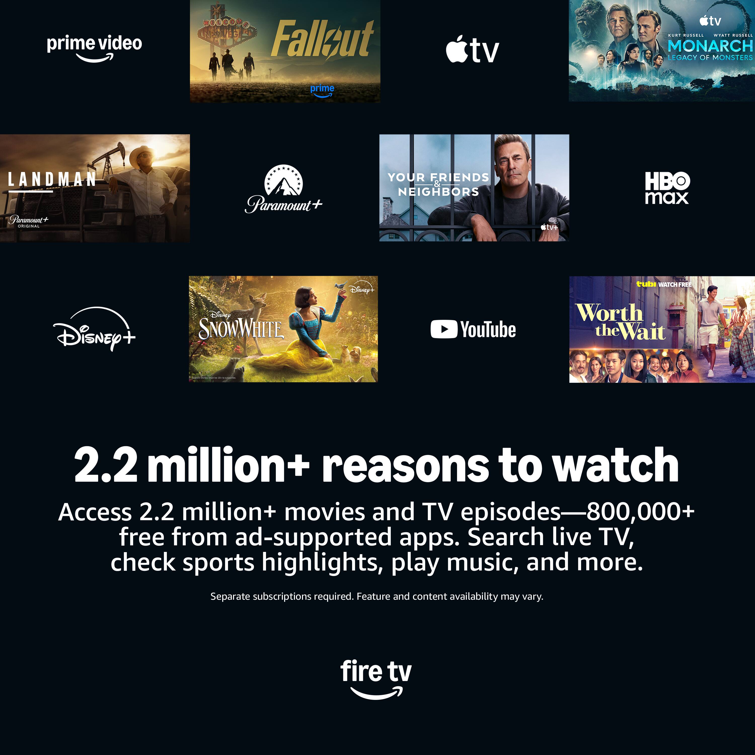prime video Fallzut tv tv ..I .... IST ...... MONARCH LEGACY OF MONSTERS prime LANDMAN Paramount+ YOUR FRIENDS NEIGHBORS  HBO max Disney+ SNOWWHITE Disney YouTube Worth the Wait 2.2 million+ reasons to watch Access 2.2 million+ movies and TV episodes-800,000+ free from ad-supported apps. Search live TV, check sports highlights, play music, and more. Separate subscriptions required. Feature and content availability may vary. fire tv