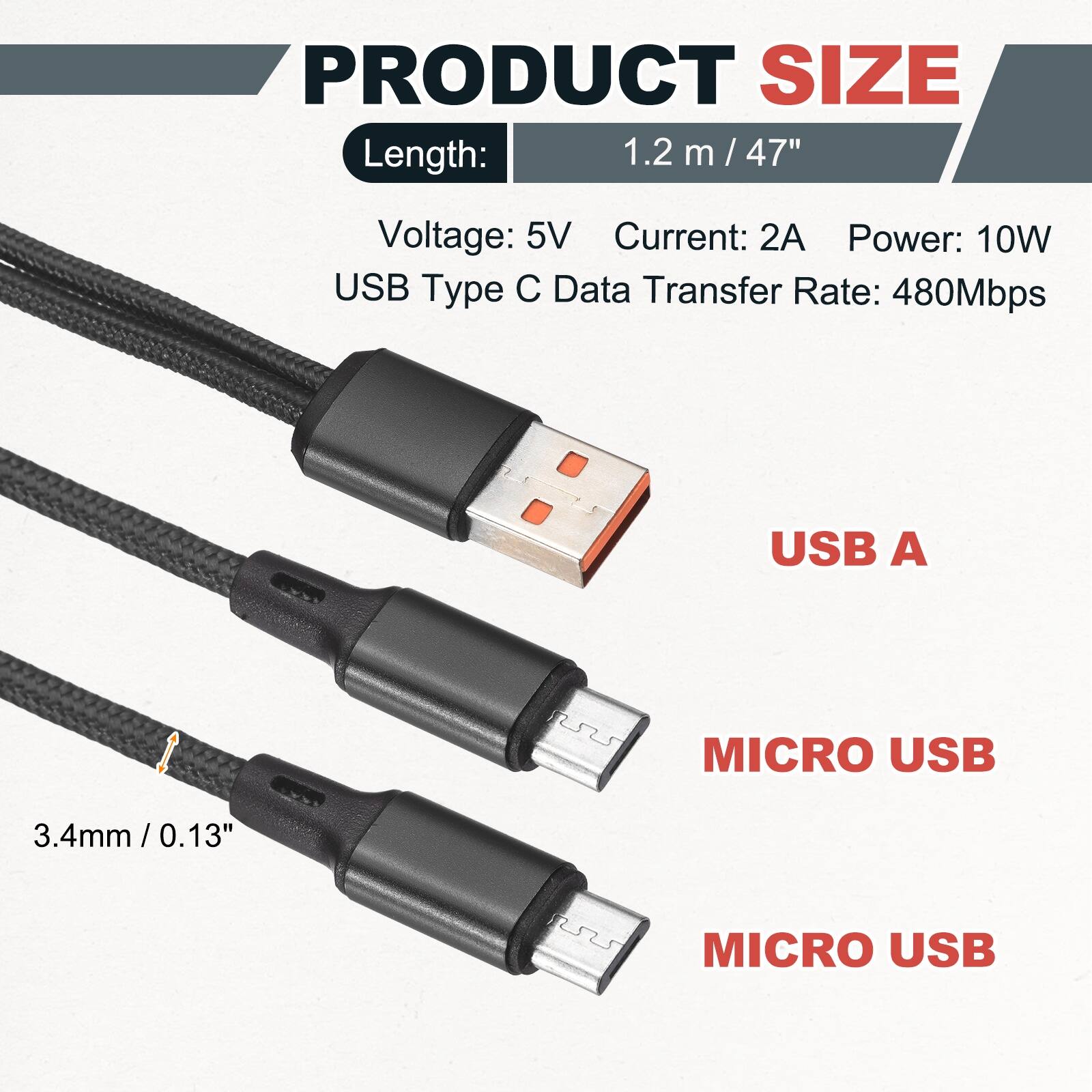 PRODUCT SIZE

Length: 1.2 m / 47"

Voltage: 5V
Current: 2A
Power: 10W
USB Type C
Data Transfer Rate: 480Mbps

USB A
MICRO USB
MICRO USB

3.4mm / 0.13"