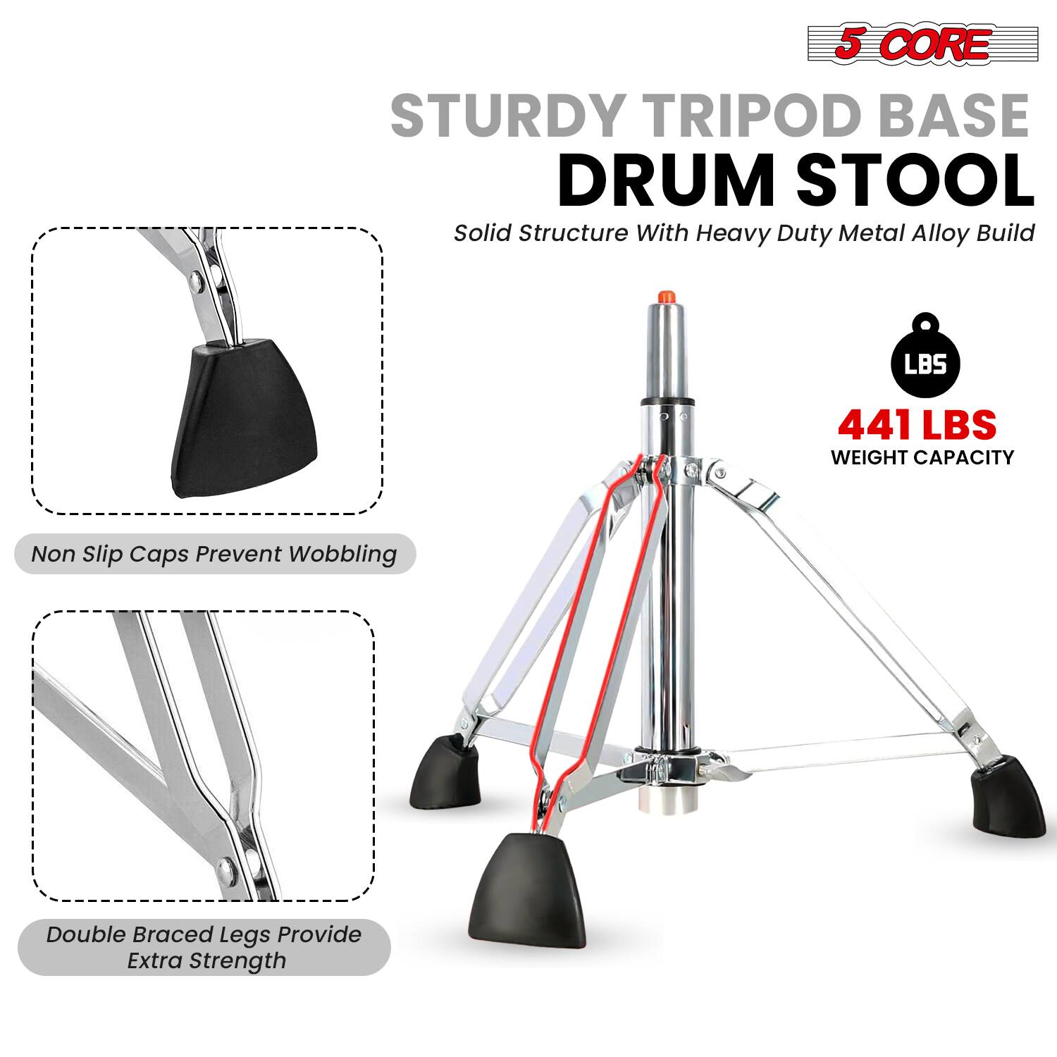 5 CORE  
STURDY TRIPOD BASE DRUM STOOL  
Solid Structure With Heavy Duty Metal Alloy Build  

441 LBS WEIGHT CAPACITY  

Non Slip Caps Prevent Wobbling  

Double Braced Legs Provide Extra Strength