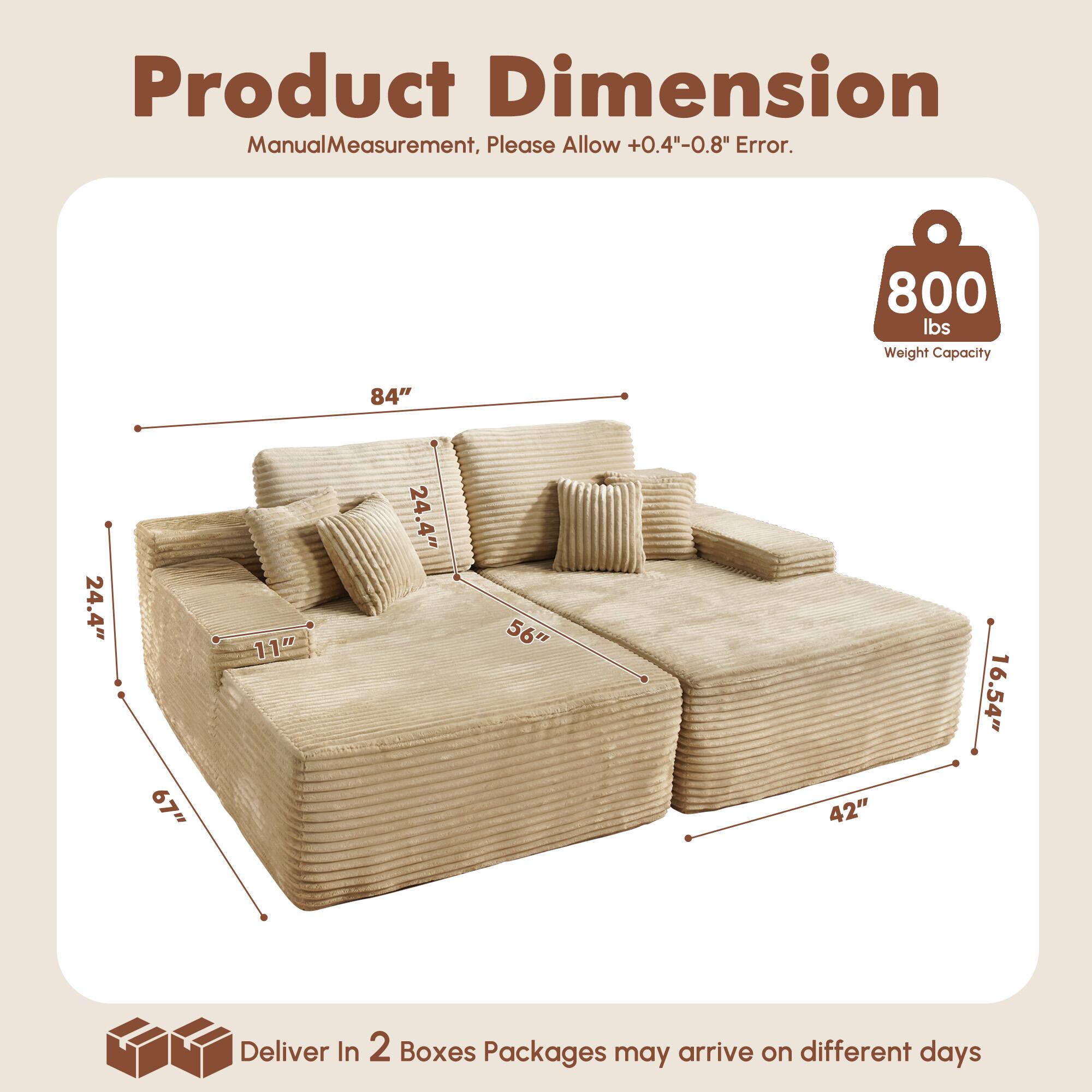 Product Dimension  
Manual Measurement, Please Allow +0.4"-0.8" Error.  

800 lbs Weight Capacity  

84"  
24.4"  
67"  
11"  
24.4"  
56"  
42"  
16.54"  

Deliver In 2 Boxes  
Packages may arrive on different days