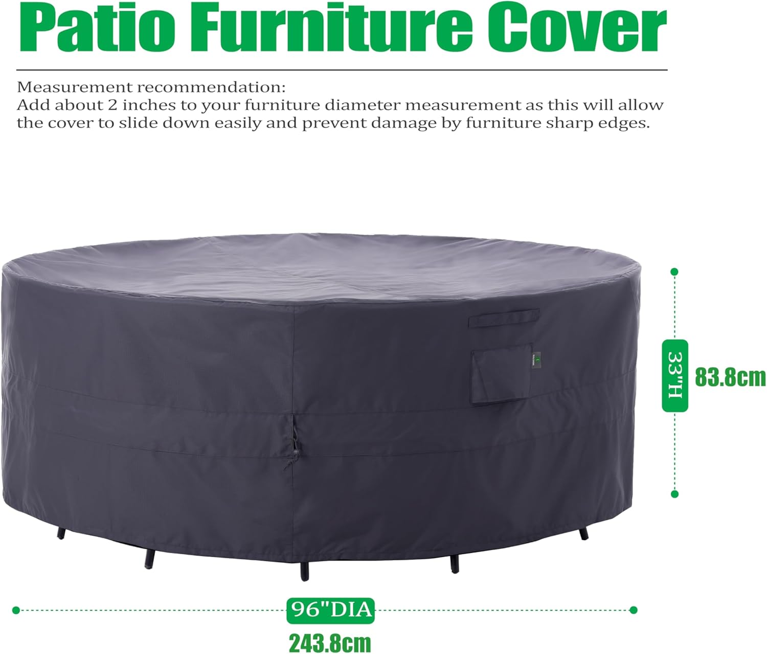 Patio Furniture Cover

Measurement recommendation:
Add about 2 inches to your furniture diameter measurement as this will allow the cover to slide down easily and prevent damage by furniture sharp edges.

33"H 83.8cm
96"DIA 243.8cm