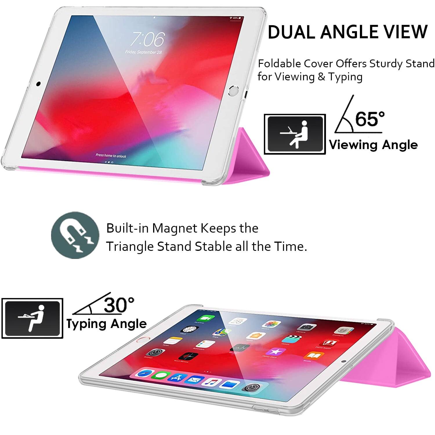 7:06 Friday, September 28

DUAL ANGLE VIEW
Foldable Cover Offers Sturdy Stand for Viewing & Typing

65° Viewing Angle

Built-in Magnet Keeps the Triangle Stand Stable all the Time.

30° Typing Angle