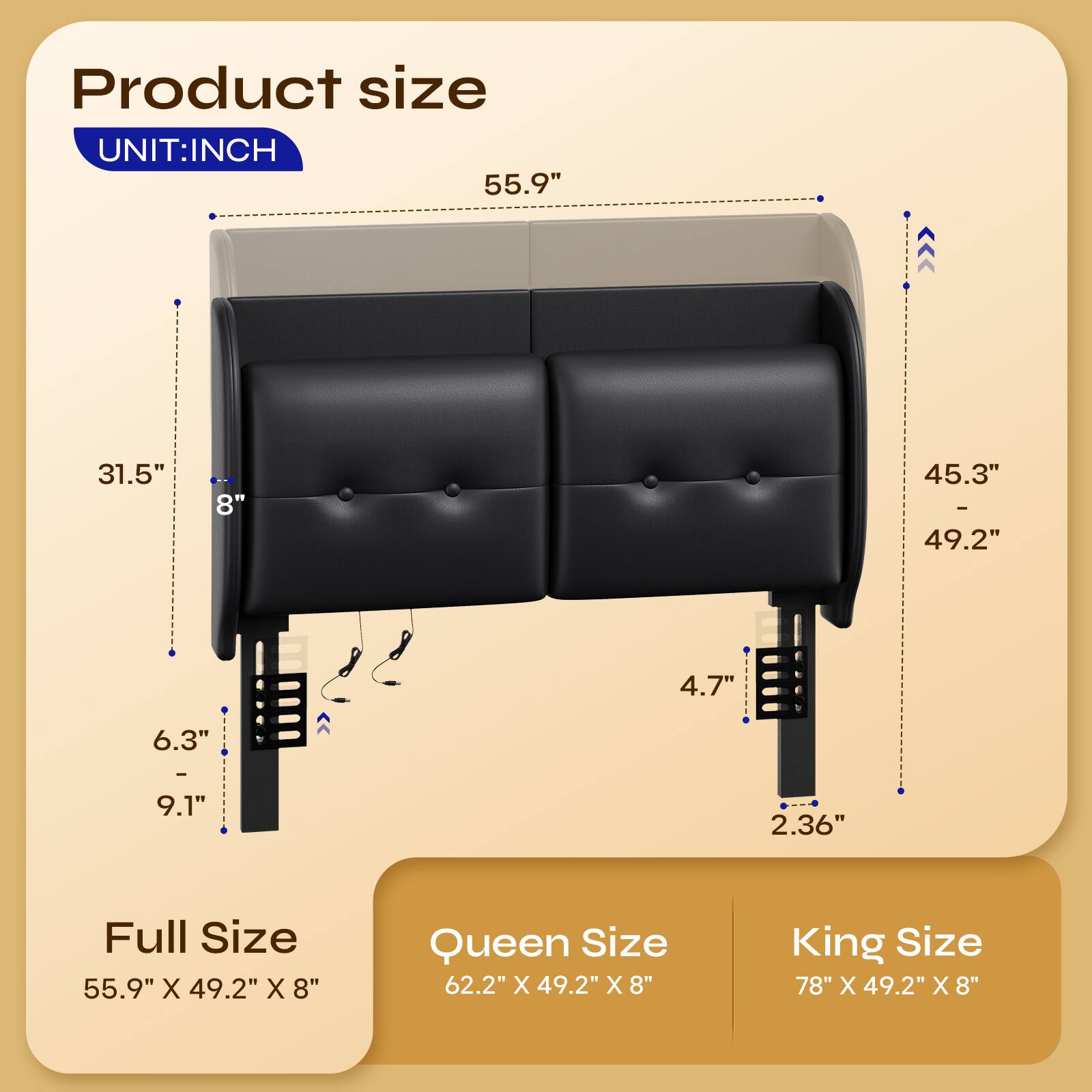 Product size  
UNIT: INCH  
55.9"  
31.5"  
8"  
45.3" - 49.2"  
4.7"  
6.3" - 9.1"  
2.36"  

Full Size  
55.9" X 49.2" X 8"  

Queen Size  
62.2" X 49.2" X 8"  

King Size  
78" X 49.2" X 8"