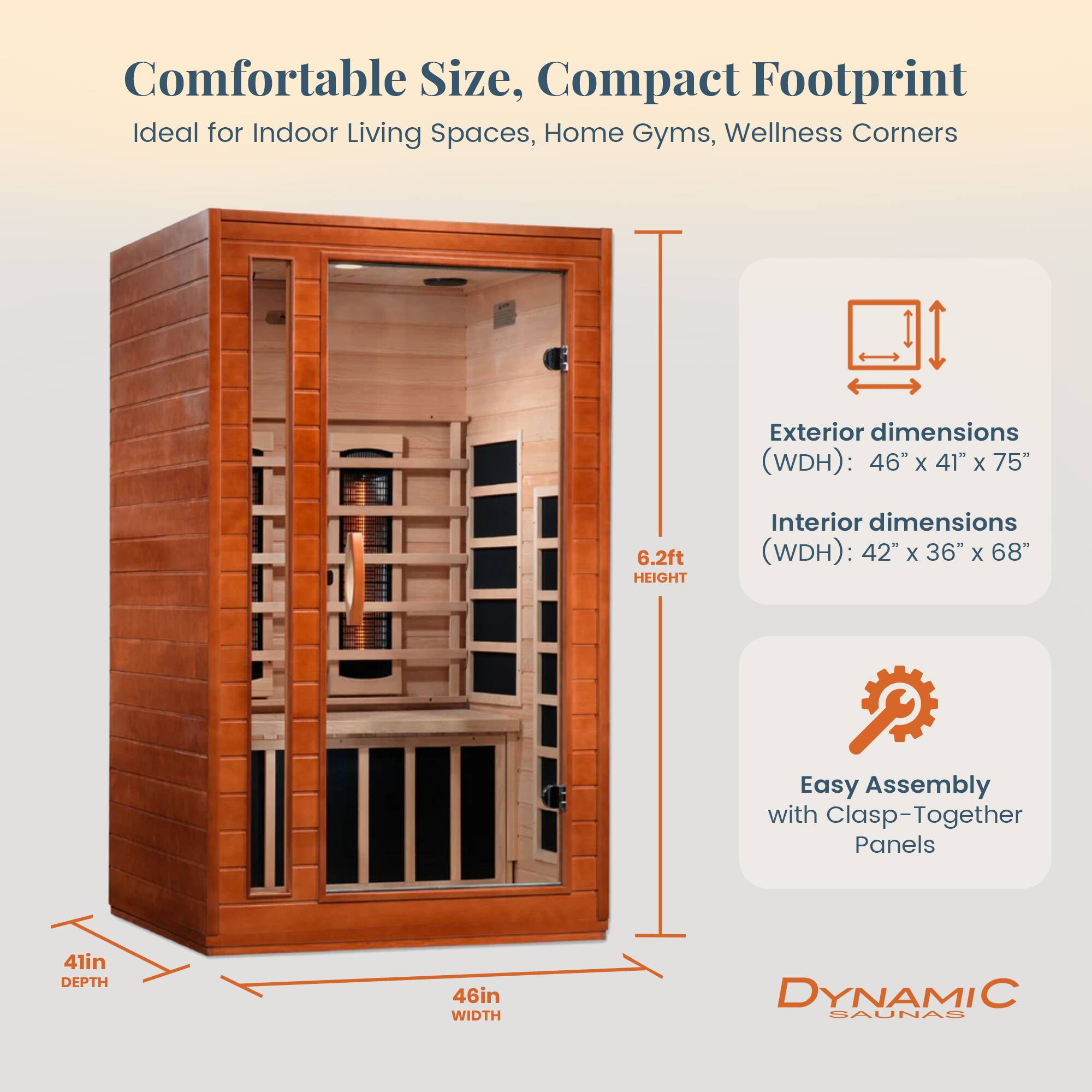 Comfortable Size, Compact Footprint  
Ideal for Indoor Living Spaces, Home Gyms, Wellness Corners  

Exterior dimensions (WDH): 46" x 41" x 75" (6.2ft HEIGHT)  
Interior dimensions (WDH): 42" x 36" x 68"  

Easy Assembly with Clasp-Together Panels  

41in DEPTH  
46in WIDTH  

DYNAMIC SAUNAS
