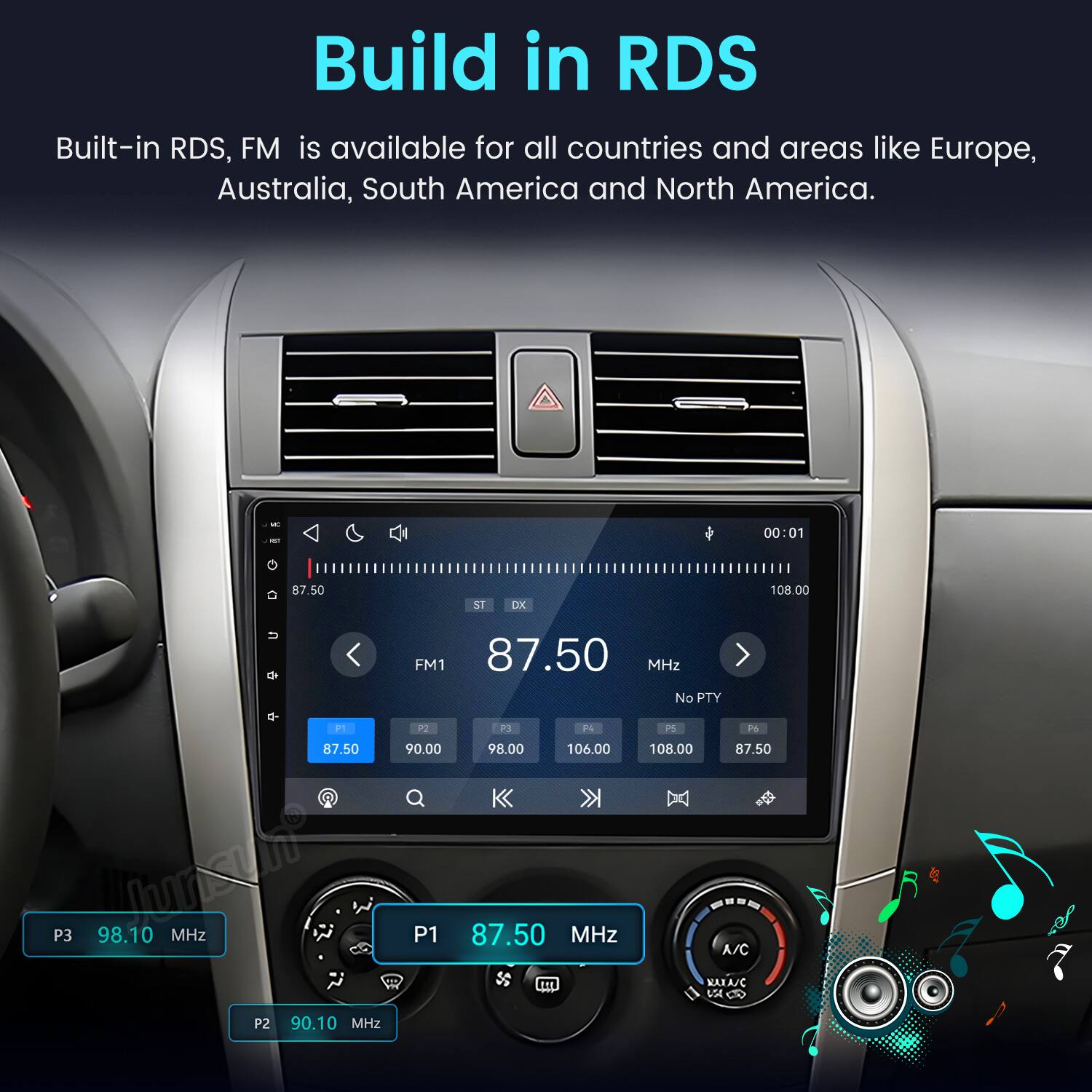 Build in RDS  
Built-in RDS, FM is available for all countries and areas like Europe, Australia, South America and North America.  

MC NOT  
00:01  
87.50  
ST  
DK  
108.00  
FM1 87.50 MHz No PTY P1 P2 P3 P4 P5 Pti 87.50 90.00 98.00 106.00 108.00 87.50 P3 WISH 98.10 MHz P1 87.50 MHz A/C NANA/C VA P2 90.10 MHz