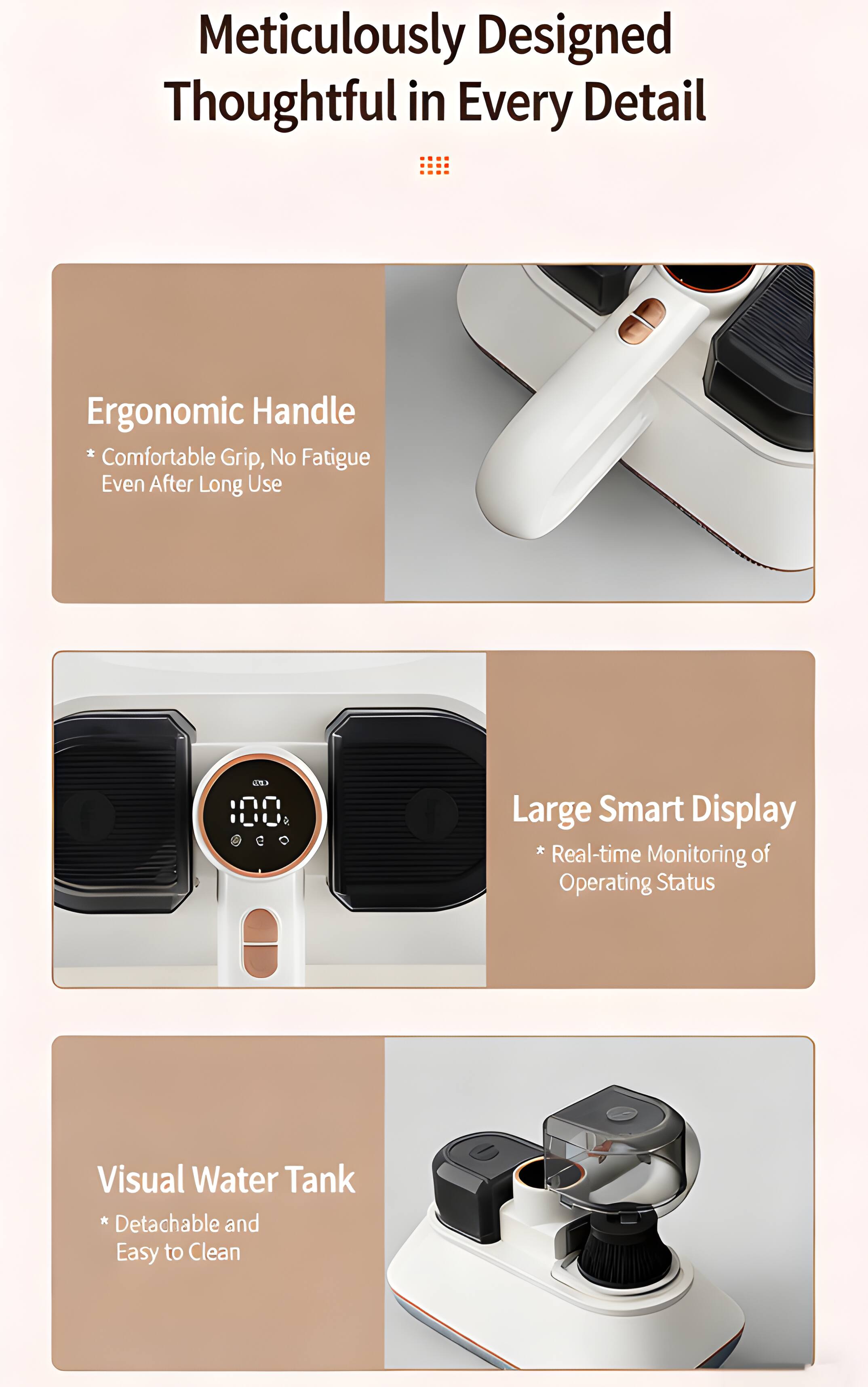 Meticulously Designed Thoughtful in Every Detail

Ergonomic Handle
* Comfortable Grip, No Fatigue Even After Long Use

Large Smart Display
* Real-time Monitoring of Operating Status

Visual Water Tank
* Detachable and Easy to Clean