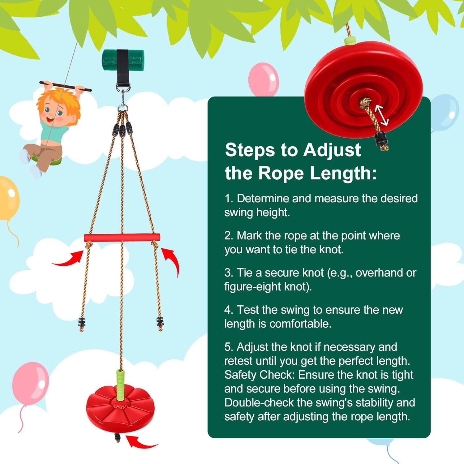 Steps to Adjust the Rope Length:

1. Determine and measure the desired swing height.
2. Mark the rope at the point where you want to tie the knot.
3. Tie a secure knot (e.g., overhand or figure-eight knot).
4. Test the swing to ensure the new length is comfortable.
5. Adjust the knot if necessary and retest until you get the perfect length.

Safety Check:
- Ensure the knot is tight and secure before using the swing.
- Double-check the swing's stability and safety after adjusting the rope length.
