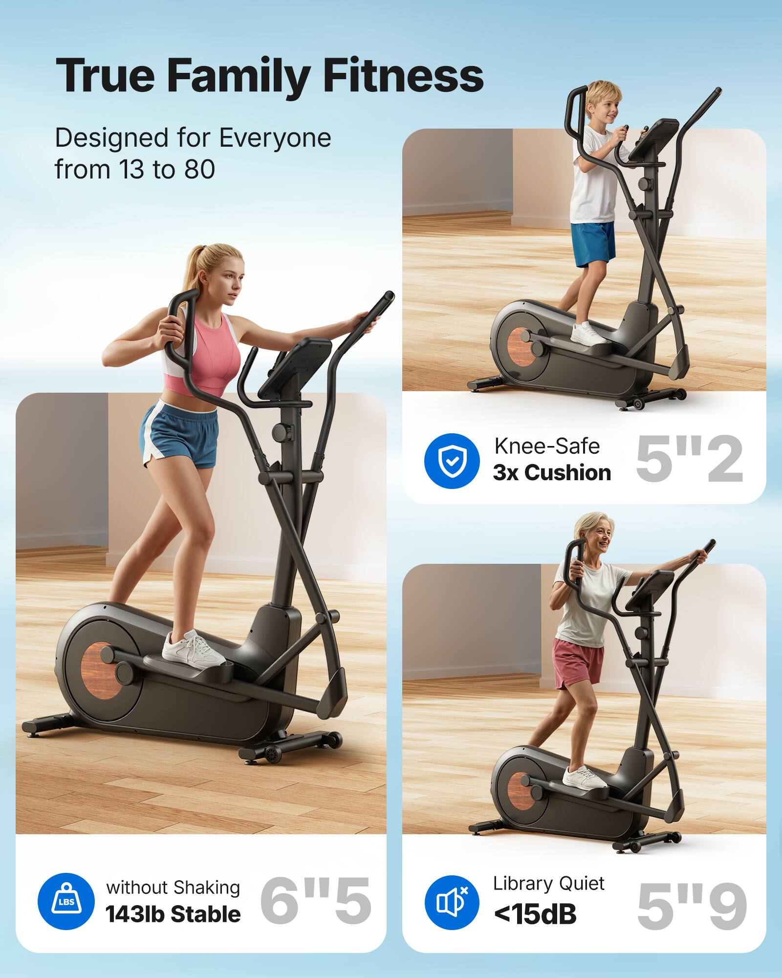 True Family Fitness  
Designed for Everyone from 13 to 80  

Knee-Safe 3x Cushion  
5"2  

without Shaking  
143lb Stable  
6"5  

Library Quiet  
<15dB  
5"9