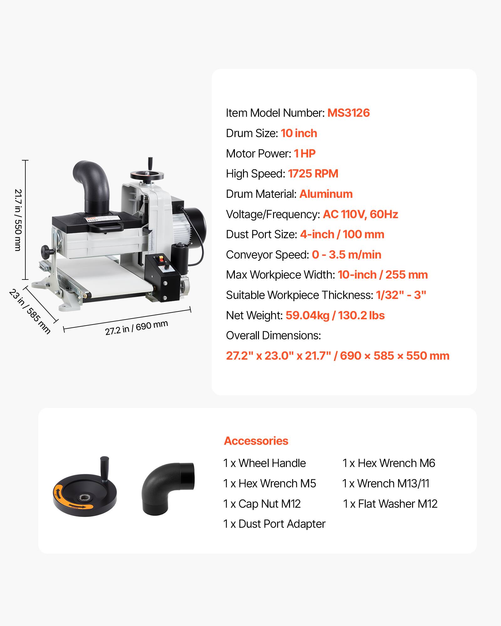 Item Model Number: MS3126  
Drum Size: 10 inch  
Motor Power: 1HP  
High Speed: 1725 RPM  
Drum Material: Aluminum  
Voltage/Frequency: AC 110V, 60Hz  
Dust Port Size: 4-inch / 100 mm  
Conveyor Speed: 0 - 3.5 m/min  
Max Workpiece Width: 10-inch / 255 mm  
Suitable Workpiece Thickness: 1/32" - 3"  
Net Weight: 59.04kg / 130.2 lbs  
Overall Dimensions: 27.2" x 23.0" x 21.7" / 690 x 585 x 550 mm  

Accessories  
1x Wheel Handle  
1x Hex Wrench M6  
1x Hex Wrench M5  
1x Wrench M13/11  
1x Cap Nut M12  
1x Dust Port Adapter  
1x Flat Washer M12