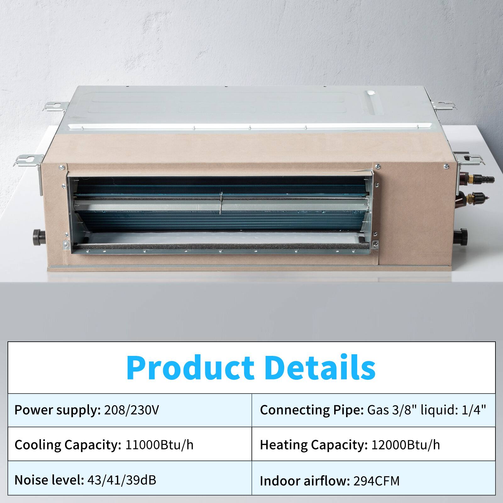 Product Details

- Power supply: 208/230V
- Cooling Capacity: 11000Btu/h
- Noise level: 43/41/39dB
- Indoor airflow: 294CFM

- Connecting Pipe: Gas 3/8" liquid: 1/4"
- Heating Capacity: 12000Btu/h