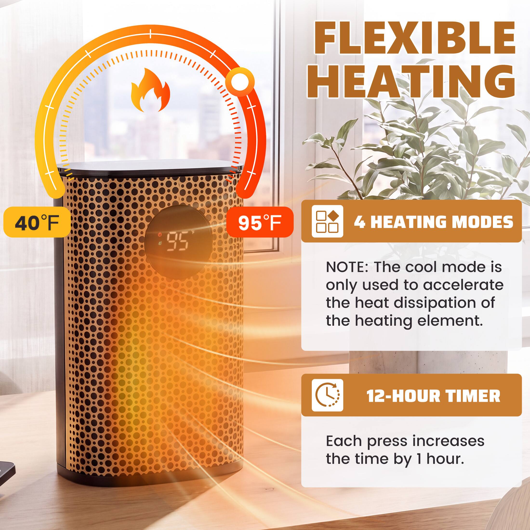 FLEXIBLE HEATING  
40°F  
95°F  
4 HEATING MODES  
NOTE: The cool mode is only used to accelerate the heat dissipation of the heating element.  
12-HOUR TIMER  
Each press increases the time by 1 hour.