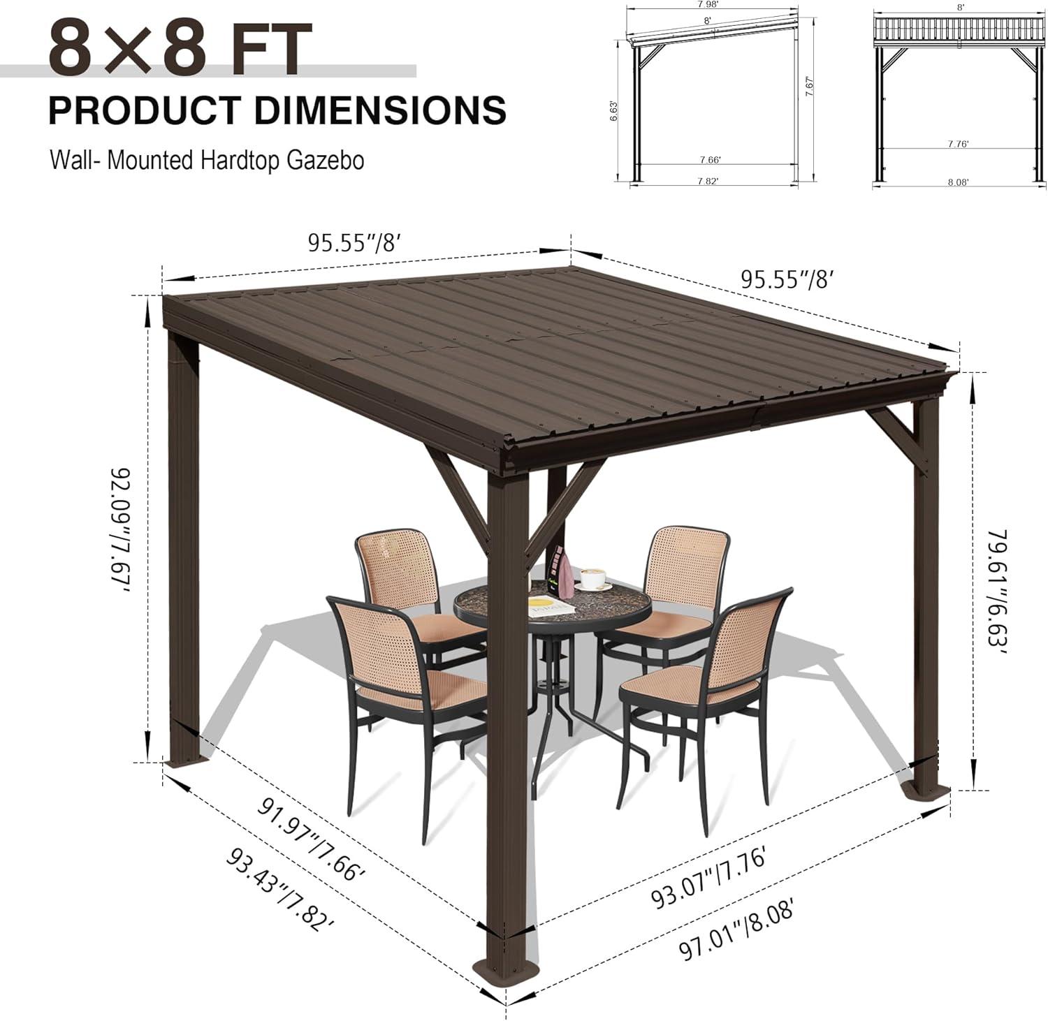 8x8 FT  
PRODUCT DIMENSIONS  
Wall-Mounted Hardtop Gazebo  

95.55"/8'  
95.55"/8'  
92.09"/7.67'  
79.61"/6.63'  
91.97"/7.66'  
93.43"/7.82'  
93.07"/7.76'  
97.01"/8.08'