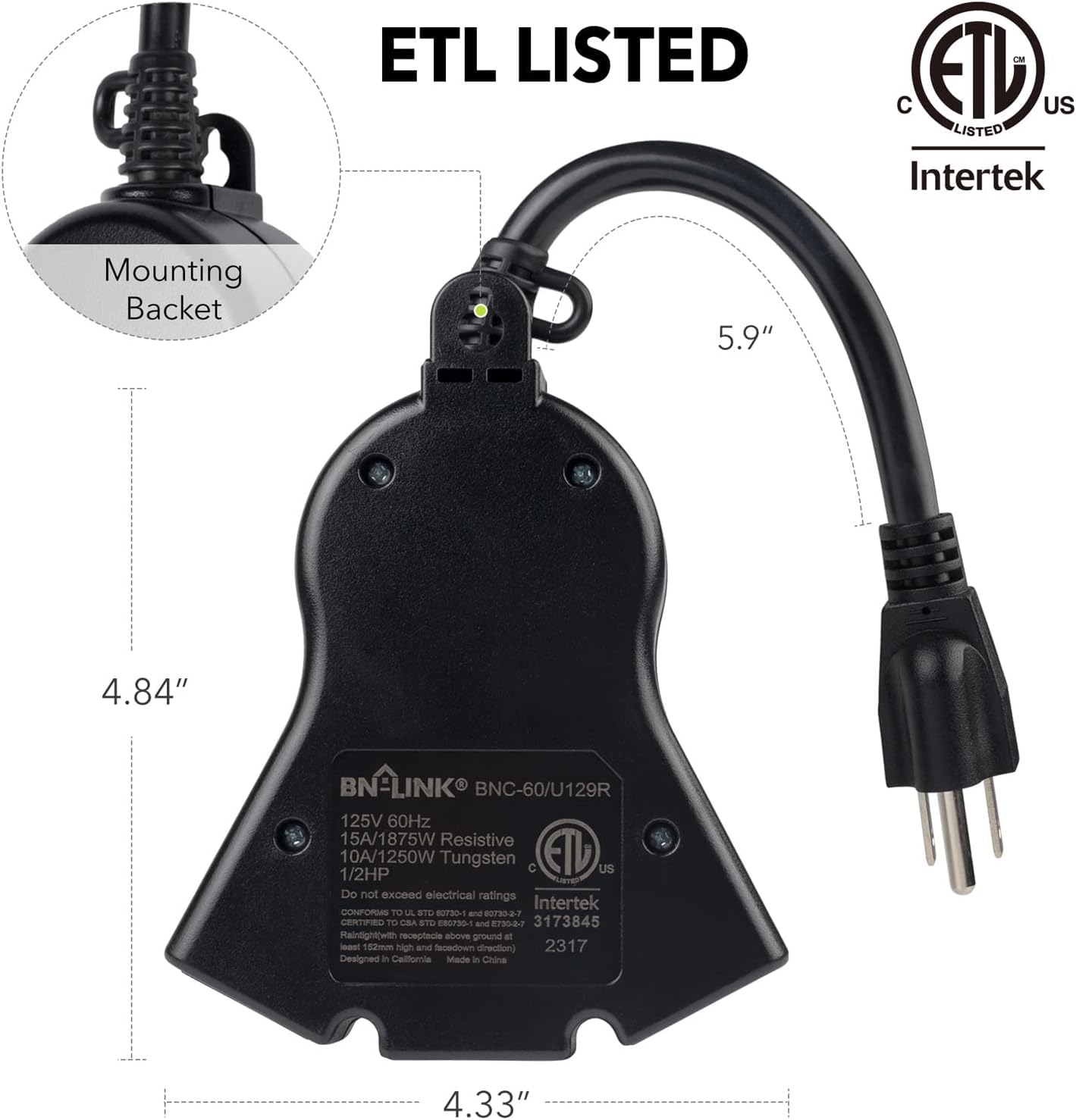 ETL LISTED  
C ETL US LISTED  
Intertek  
Mounting Bracket  
5.9" 4.84"  
BN-LINK BNC-60/U129R  
125V 60Hz  
15A/1875W Resistive  
10A/1250W  
1/2HP Tungsten  
C ETb US  
Do not exceed electrical ratings  
Intertek BPUNUS TO UL STD uPR ane 0720-0-7  
LERTu n CSA STu CS790 and ET37 3173845  
Rainlightwah receptacle above ground at - 1i0m  
non and facedown direction  
2317  
Designed in California  
Made in China  
4.33"