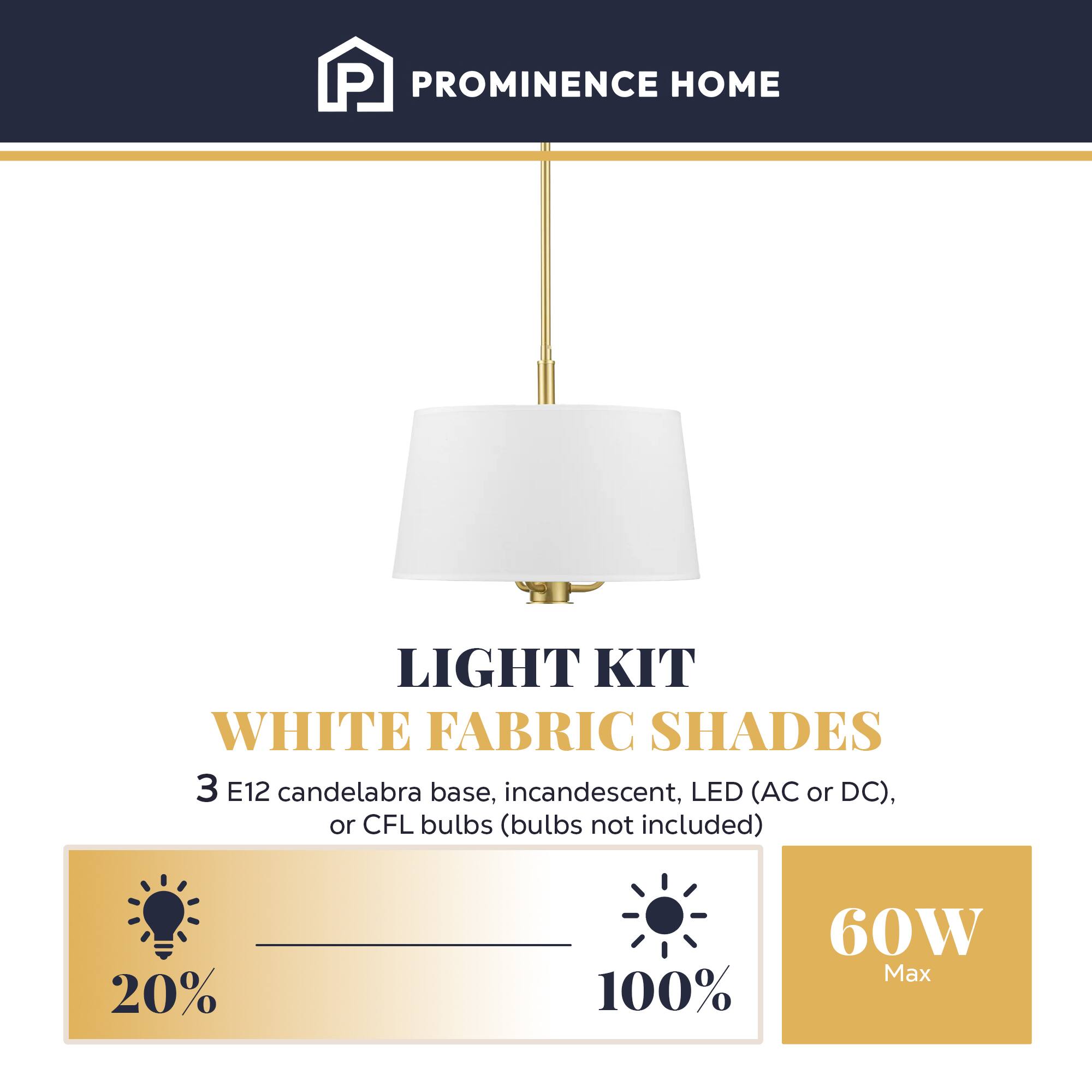 PROMINENCE HOME LIGHT KIT WHITE FABRIC SHADES 3 E12 candelabra base, incandescent, LED (AC or DC), or CFL bulbs (bulbs not included) 20% 100% 60W Max