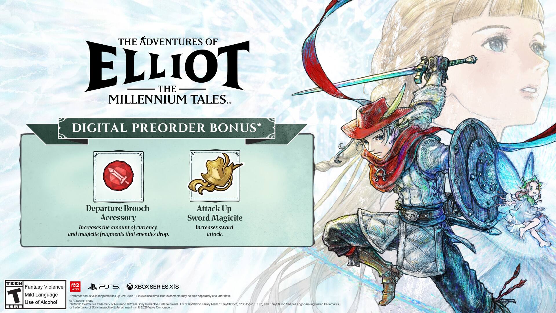 THE ADVENTURES OF ELLIOT THE MILLENNIUM TALES DIGITAL PREORDER BONUS*  
Departure Brooch Accessory  
Increases the amount of currency and magicite fragments that enemies drop.  
Attack Up Sword Magicite  
Increases sword attack.  

TEEN Fantasy Violence Mild Language  

PSS XBOX SERIES XIS  

IanE T  

"Preorder hemuns valid for purchases until June 12, 23:50 local time. Bonus contents may be sold separately at a later date."  

SQUADHE NO  

Use of Alcohol  

Nintendo Switch trademark of Nintendo. © 2020 interactive Entertainment LLC.  

"PlayStation", "PS5", "PlayStation Logo" are registered trademarks of Sony Interactive Entertainment Inc. © 2021 Valve Corporation