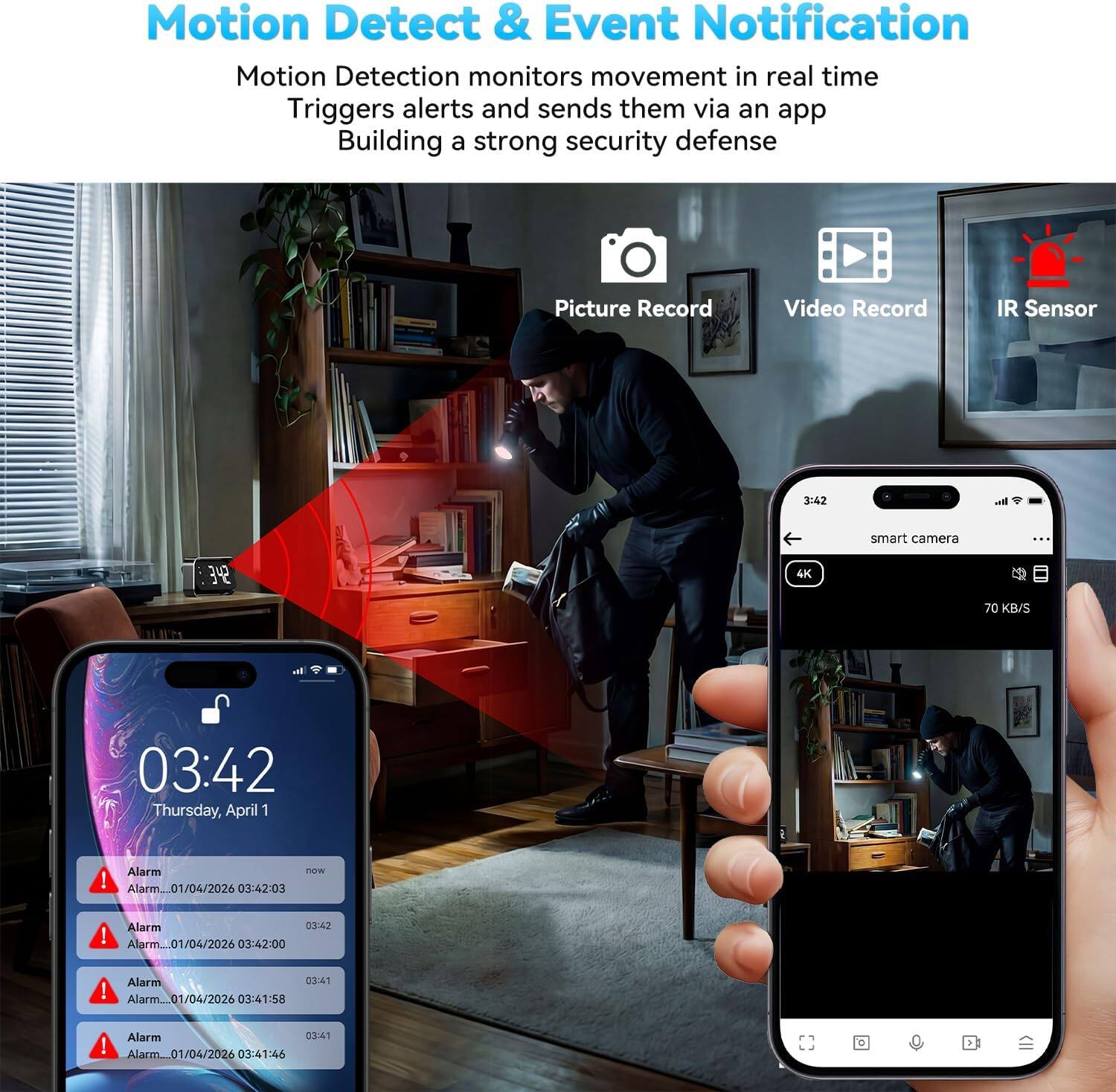Motion Detect & Event Notification  
Motion Detection monitors movement in real time  
Triggers alerts and sends them via an app  
Building a strong security defense  

Picture Record  
Video Record  
IR Sensor  

3:42  
smart camera  
4K  
70 KB/S  

03:42  
Thursday, April 1  

Alarm  
01/04/2026 03:42:03  

Alarm  
01/04/2026 03:42:00  

Alarm  
01/04/2026 03:41:58  

Alarm  
01/04/2026 03:41:46