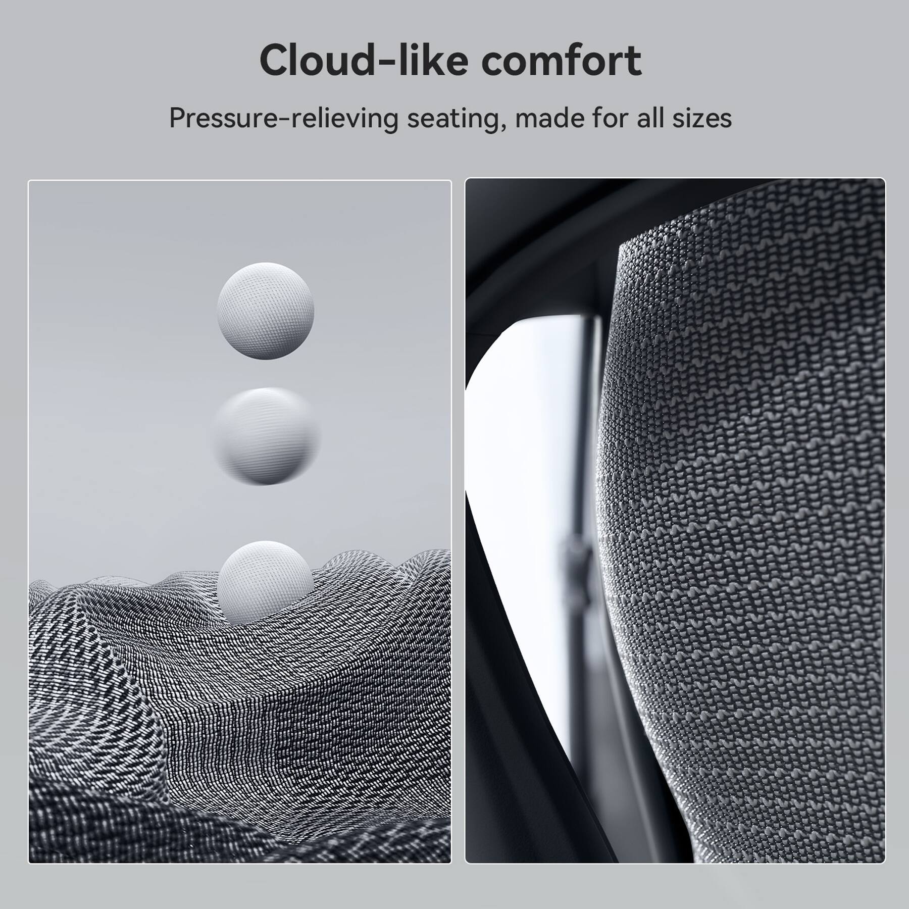 Cloud-like comfort
Pressure-relieving seating, made for all sizes