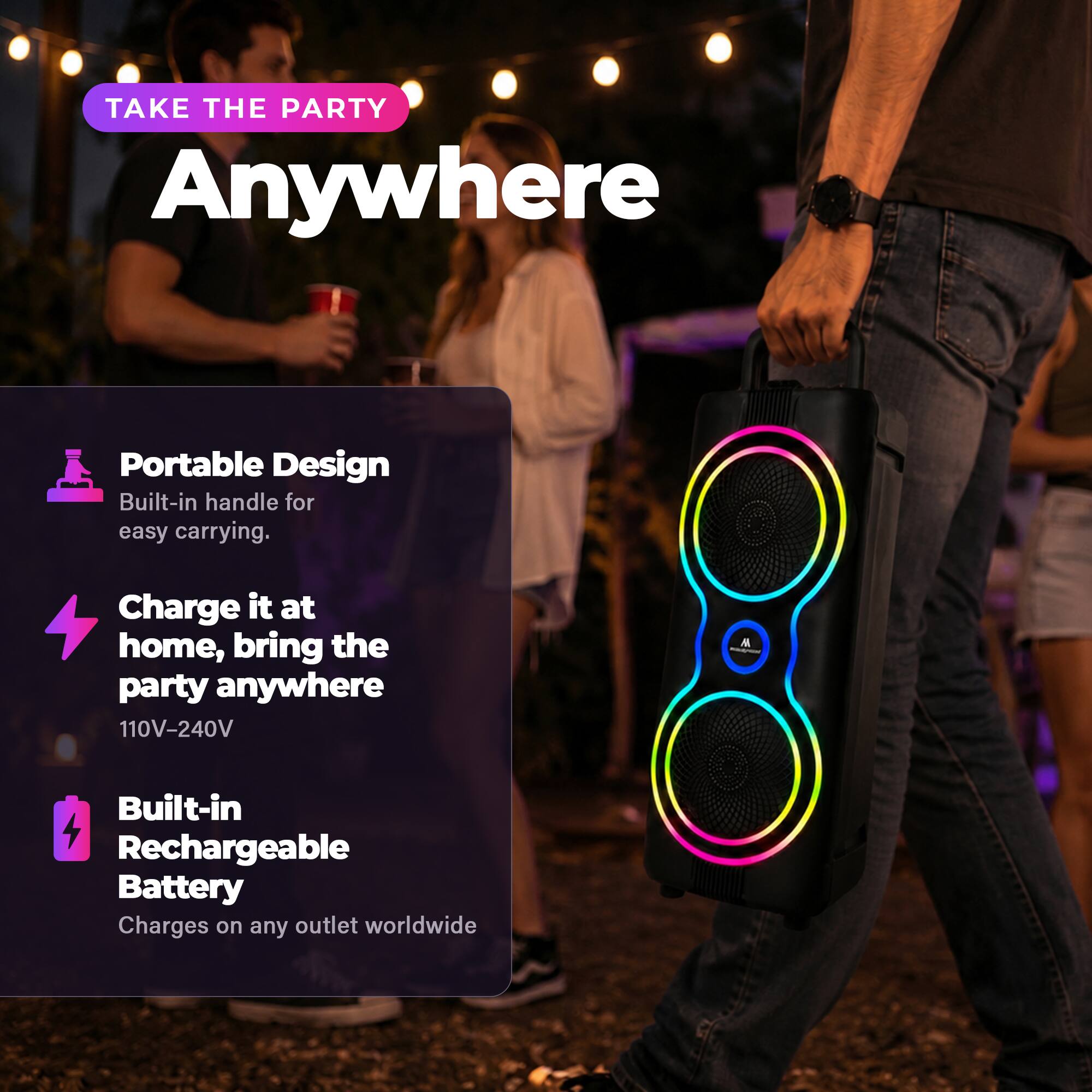 TAKE THE PARTY Anywhere

Portable Design
Built-in handle for easy carrying.

Charge it at home, bring the party anywhere
110V-240V

Built-in Rechargeable Battery
Charges on any outlet worldwide