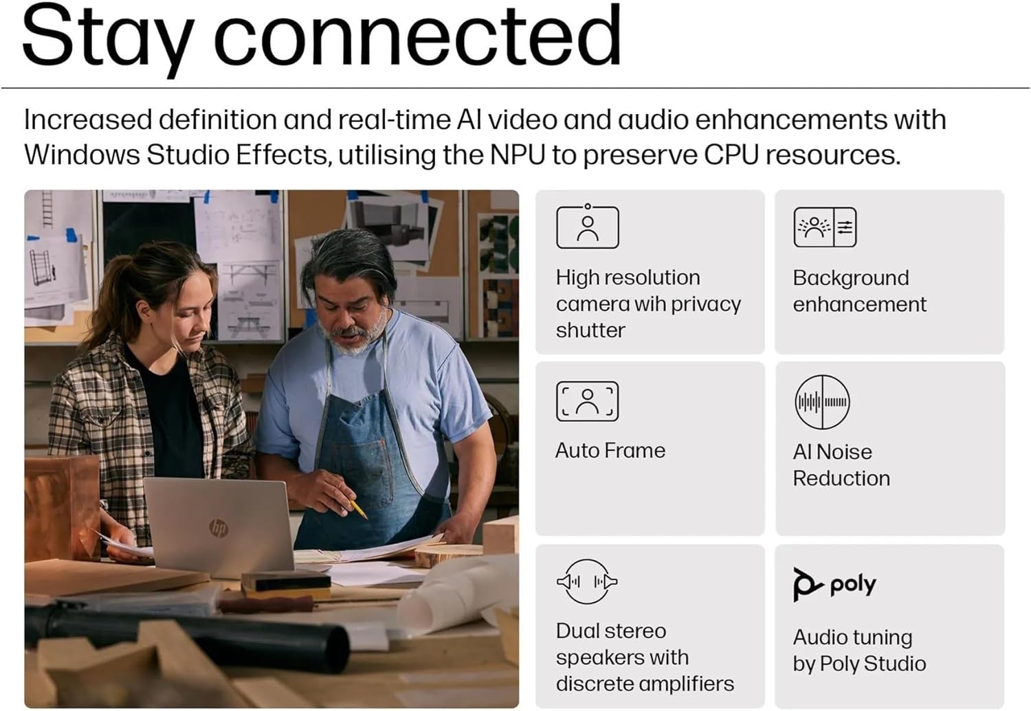 Stay connected

Increased definition and real-time AI video and audio enhancements with Windows Studio Effects, utilising the NPU to preserve CPU resources.

- High resolution camera with privacy shutter
- Background enhancement
- Auto Frame
- AI Noise Reduction
- Dual stereo speakers with discrete amplifiers
- Audio tuning by Poly Studio
