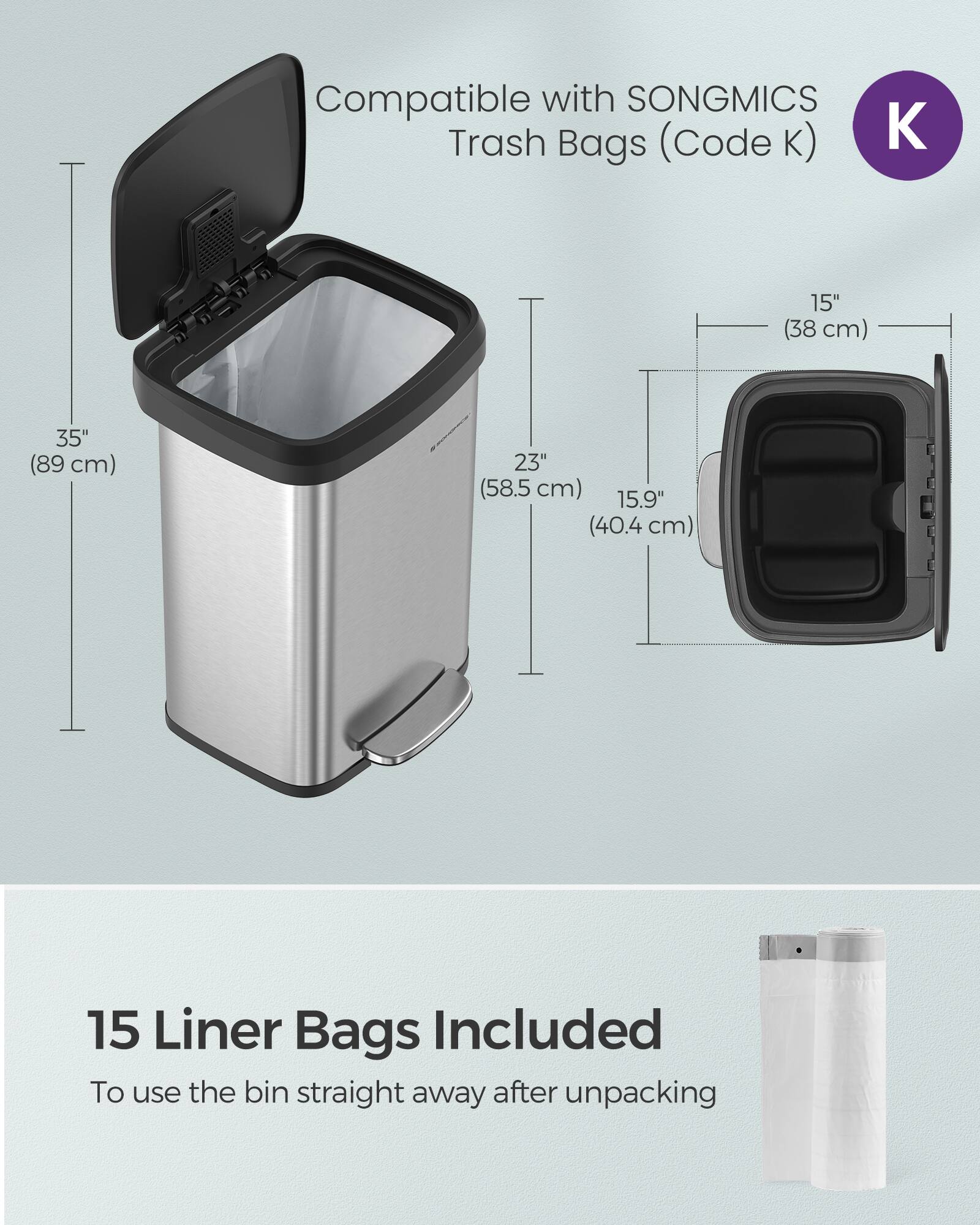 Compatible with SONGMICS Trash Bags (Code K)  
15" (38 cm) 35" (89 cm) 23" (58.5 cm) 15.9" (40.4 cm)  
15 Liner Bags Included  
To use the bin straight away after unpacking