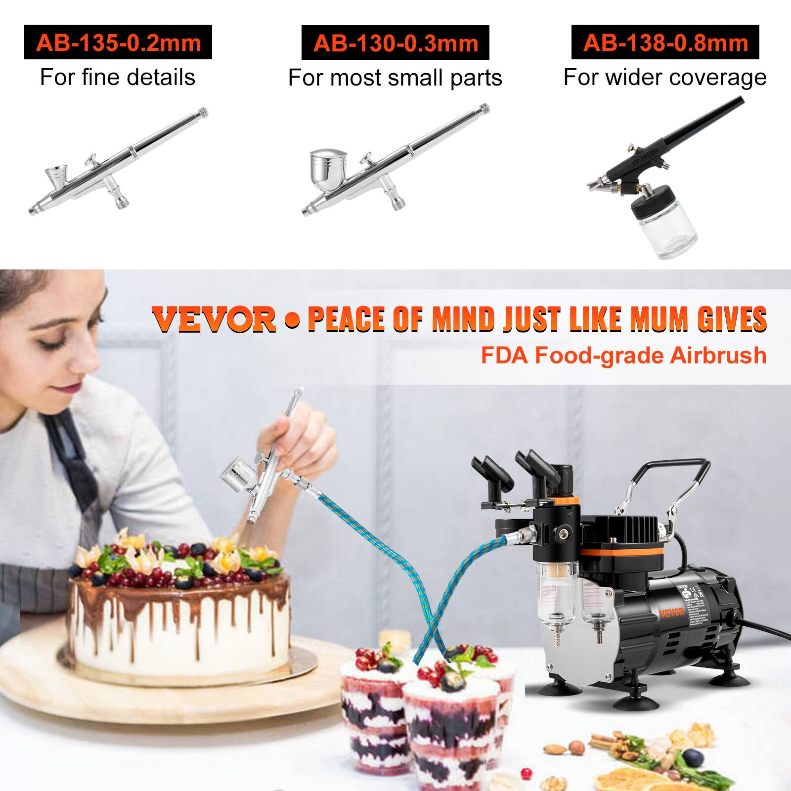 AB-135-0.2mm  
For fine details  

AB-130-0.3mm  
For most small parts  

AB-138-0.8mm  
For wider coverage  

VEVOR • PEACE OF MIND JUST LIKE MUM GIVES  
FDA Food-grade Airbrush