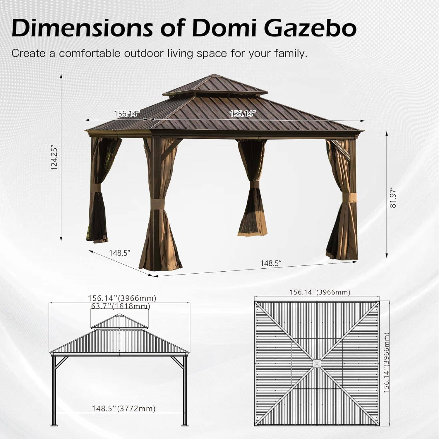 Dimensions of Domi Gazebo  
Create a comfortable outdoor living space for your family.  

- 156.14" (3966mm)  
- 124.25"  
- 81.97"  
- 148.5" (3772mm)  
- 156.14" (3966mm)  
- 63.7" (1618mm)  
- 148.5" (3772mm)  
- 156.14" (3966mm)