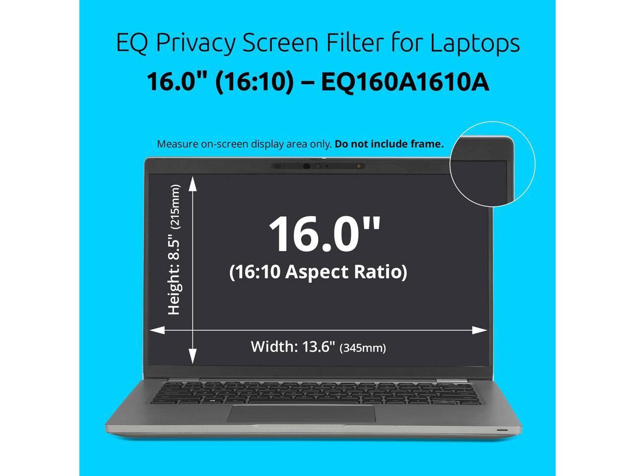 EQ Privacy Screen Filter for Laptops 16.0" (16:10) - EQ160A1610A  
Measure on-screen display area only. Do not include frame.  
Height: 8.5" (215mm)  
Width: 13.6" (345mm)  
16.0" (16:10 Aspect Ratio)