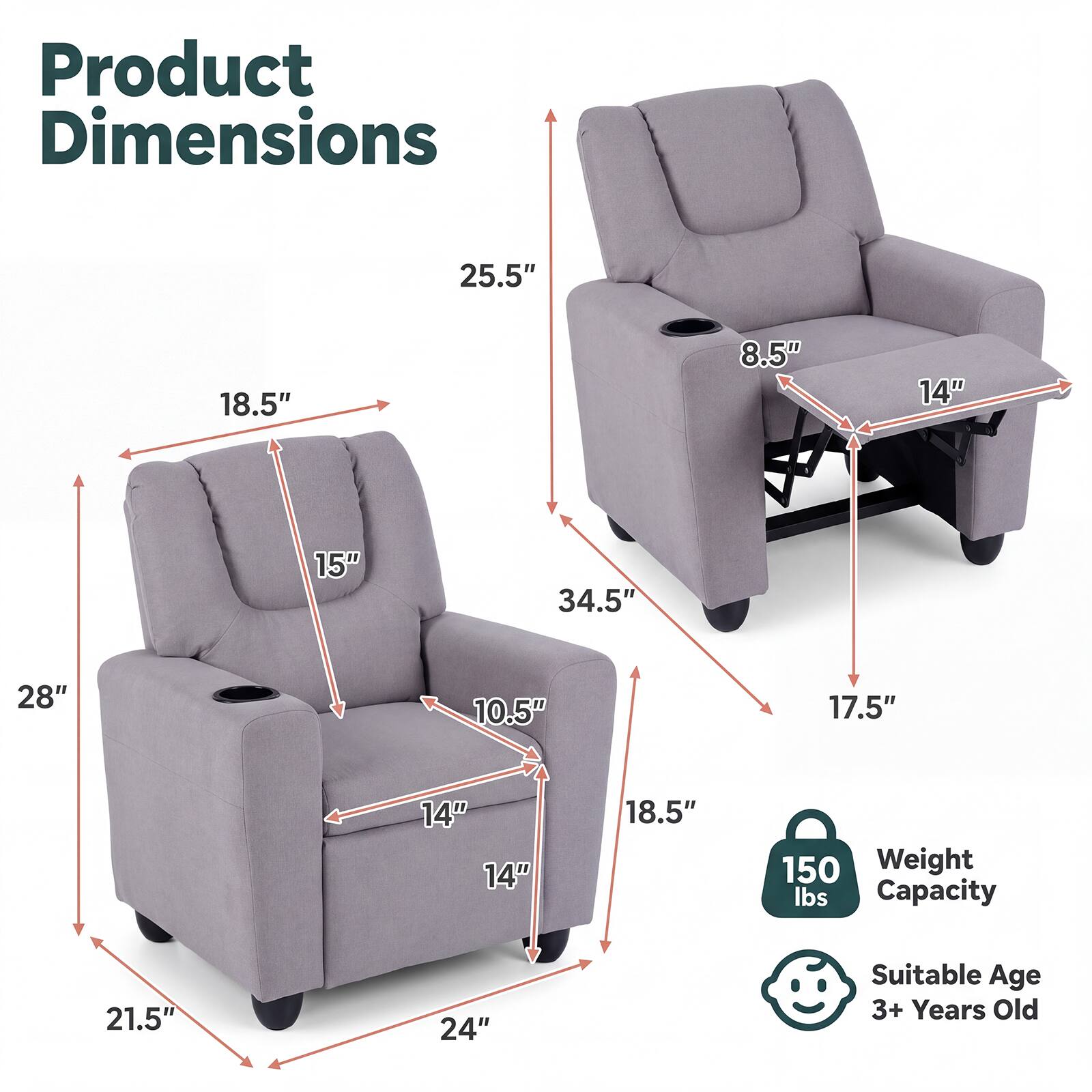 Product Dimensions
25.5"
18.5"
8.5"
14"
15"
34.5"
28"
10.5"
17.5"
14" 14"
18.5"
150 Weight lbs Capacity
21.5"
24"
Suitable Age 3+ Years Old