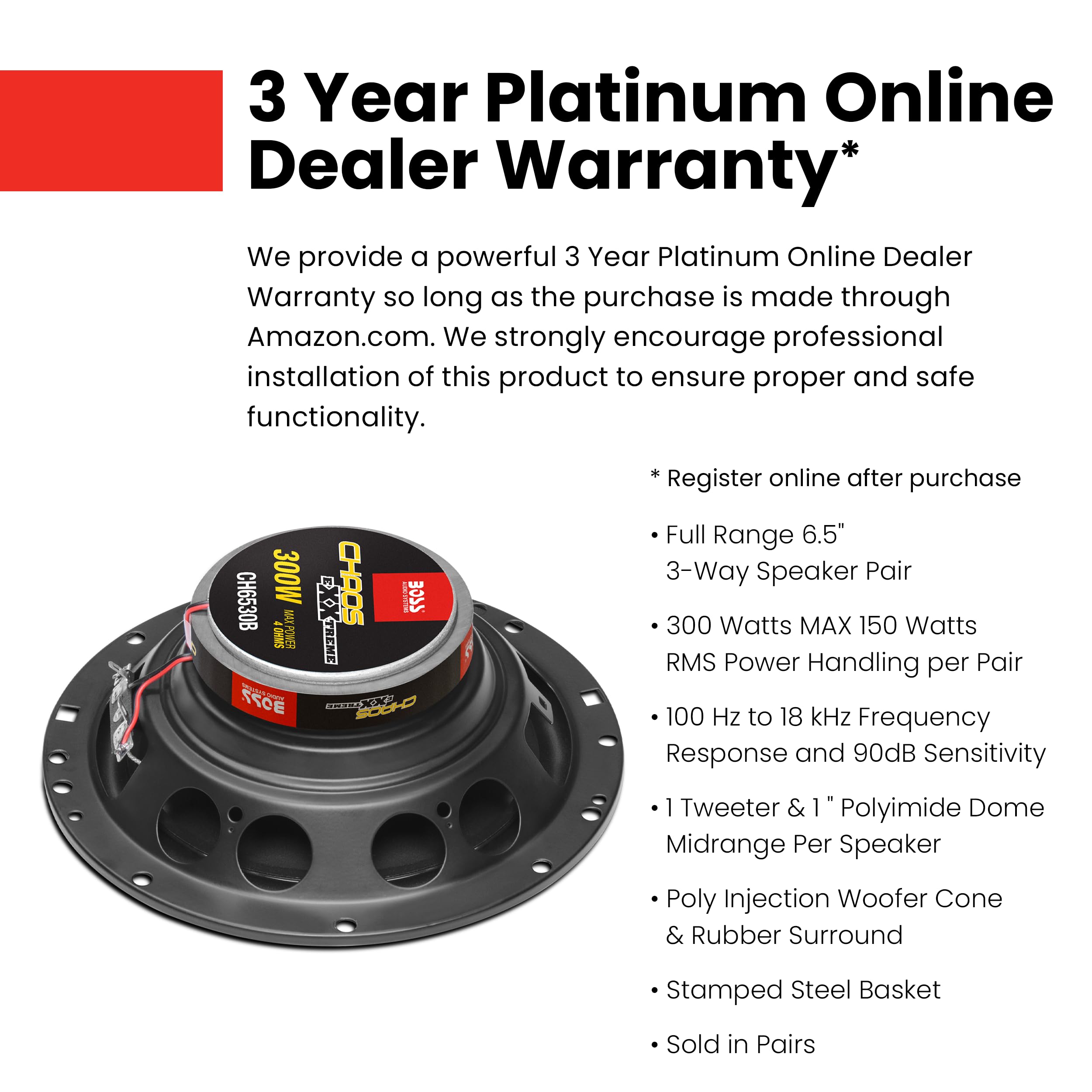 3 Year Platinum Online Dealer Warranty*

We provide a powerful 3 Year Platinum Online Dealer Warranty so long as the purchase is made through Amazon.com. We strongly encourage professional installation of this product to ensure proper and safe functionality.

* Register online after purchase

- Full Range 6.5" 3-Way Speaker Pair
- 300 Watts MAX 150 Watts RMS Power Handling per Pair
- 100 Hz to 18 kHz Frequency Response and 90dB Sensitivity
- 1 Tweeter & 1" Polyimide Dome Midrange Per Speaker
- Poly Injection Woofer Cone & Rubber Surround
- Stamped Steel Basket
- Sold in Pairs